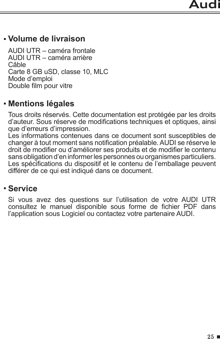 25Volume de livraisonAUDI UTR – caméra frontaleAUDI UTR – caméra arrièreCâbleCarte 8 GB uSD, classe 10, MLCMode d’emploiDouble lm pour vitreMentions légalesTous droits réservés. Cette documentation est protégée par les droits d’auteur. Sous réserve de modications techniques et optiques, ainsi que d’erreurs d’impression.Les informations contenues dans ce document sont susceptibles de changer à tout moment sans notication préalable. AUDI se réserve le droit de modier ou d’améliorer ses produits et de modier le contenu sans obligation d’en informer les personnes ou organismes particuliers. Les spécications du dispositif et le contenu de l’emballage peuvent différer de ce qui est indiqué dans ce document.ServiceSi  vous  avez  des  questions  sur  l’utilisation  de  votre  AUDI  UTR consultez  le  manuel  disponible  sous  forme  de  chier  PDF  dans l’application sous Logiciel ou contactez votre partenaire AUDI.