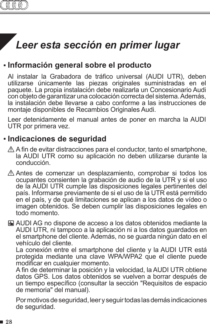 28Leer esta sección en primer lugarInformación general sobre el productoAl  instalar  la  Grabadora  de  tráco  universal  (AUDI  UTR),  deben utilizarse  únicamente  las  piezas  originales  suministradas  en  el paquete. La propia instalación debe realizarla un Concesionario Audi con objeto de garantizar una colocación correcta del sistema. Además, la instalación debe llevarse a cabo conforme a las instrucciones de montaje disponibles de Recambios Originales Audi.Leer detenidamente el manual antes de poner  en  marcha la AUDI UTR por primera vez.Indicaciones de seguridadA n de evitar distracciones para el conductor, tanto el smartphone, la AUDI  UTR como  su aplicación  no  deben  utilizarse  durante la conducción.Antes  de  comenzar  un  desplazamiento,  comprobar  si  todos  los ocupantes consienten la grabación de audio de la UTR y si el uso de la AUDI UTR cumple las disposiciones legales pertinentes del país. Informarse previamente de si el uso de la UTR está permitido en el país, y de qué limitaciones se aplican a los datos de vídeo o imagen obtenidos. Se deben cumplir las disposiciones legales en todo momento.AUDI AG no dispone de acceso a los datos obtenidos mediante la AUDI UTR, ni tampoco a la aplicación ni a los datos guardados en el smartphone del cliente. Además, no se guarda ningún dato en el vehículo del cliente. La conexión entre el smartphone del cliente y la AUDI UTR está protegida  mediante  una  clave  WPA/WPA2  que  el  cliente  puede modicar en cualquier momento.A n de determinar la posición y la velocidad, la AUDI UTR obtiene datos GPS. Los datos obtenidos se vuelven a borrar después de un tiempo especíco (consultar la sección &quot;Requisitos de espacio de memoria&quot; del manual).Por motivos de seguridad, leer y seguir todas las demás indicaciones de seguridad. 