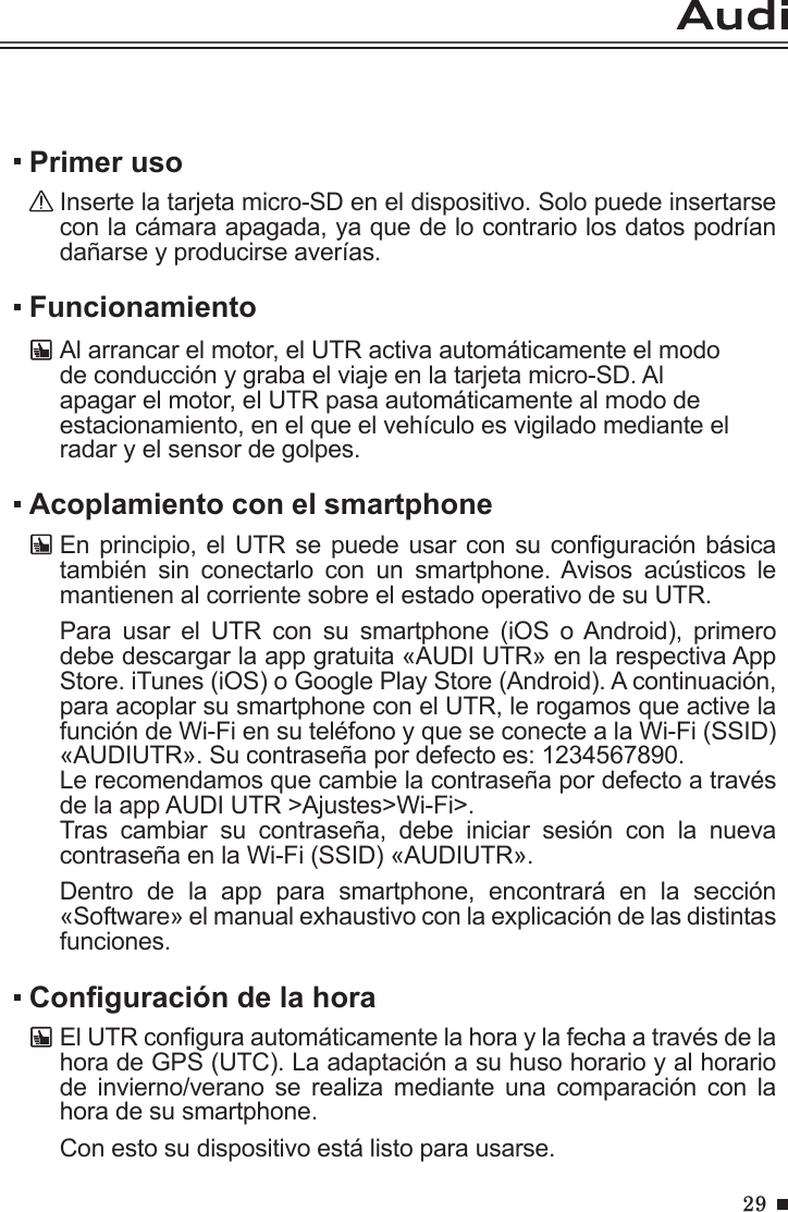 29FuncionamientoAl arrancar el motor, el UTR activa automáticamente el modo de conducción y graba el viaje en la tarjeta micro-SD. Al apagar el motor, el UTR pasa automáticamente al modo de estacionamiento, en el que el vehículo es vigilado mediante el radar y el sensor de golpes.Primer usoInserte la tarjeta micro-SD en el dispositivo. Solo puede insertarse con la cámara apagada, ya que de lo contrario los datos podrían dañarse y producirse averías.Acoplamiento con el smartphoneEn principio, el UTR se puede usar con su conguración básica también  sin  conectarlo  con  un  smartphone.  Avisos  acústicos  le mantienen al corriente sobre el estado operativo de su UTR.Para  usar  el  UTR  con  su  smartphone  (iOS  o Android),  primero debe descargar la app gratuita «AUDI UTR» en la respectiva App Store. iTunes (iOS) o Google Play Store (Android). A continuación, para acoplar su smartphone con el UTR, le rogamos que active la función de Wi-Fi en su teléfono y que se conecte a la Wi-Fi (SSID) «AUDIUTR». Su contraseña por defecto es: 1234567890. Le recomendamos que cambie la contraseña por defecto a través de la app AUDI UTR &gt;Ajustes&gt;Wi-Fi&gt;.Tras  cambiar  su  contraseña,  debe  iniciar  sesión  con  la  nueva contraseña en la Wi-Fi (SSID) «AUDIUTR».Dentro  de  la  app  para  smartphone,  encontrará  en  la  sección «Software» el manual exhaustivo con la explicación de las distintas funciones.Conguración de la horaEl UTR congura automáticamente la hora y la fecha a través de la hora de GPS (UTC). La adaptación a su huso horario y al horario de  invierno/verano  se  realiza  mediante  una  comparación  con  la hora de su smartphone.Con esto su dispositivo está listo para usarse.