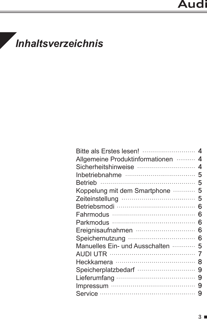 3InhaltsverzeichnisBitte als Erstes lesen!                         Allgemeine Produktinformationen                         Sicherheitshinweise                                 Inbetriebnahme                                     BetriebKoppelung mit dem SmartphoneZeiteinstellungBetriebsmodiFahrmodusParkmodusEreignisaufnahmenSpeichernutzungManuelles Ein- und AusschaltenAUDI UTRHeckkameraSpeicherplatzbedarfLieferumfangImpressumService4445555666665789999 