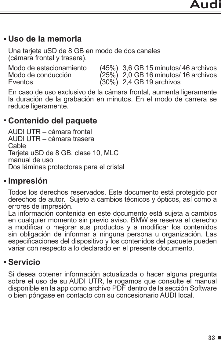 33Uso de la memoriaUna tarjeta uSD de 8 GB en modo de dos canales (cámara frontal y trasera).Modo de estacionamiento  (45%)  3,6 GB 15 minutos/ 46 archivosModo de conducción     (25%)  2,0 GB 16 minutos/ 16 archivosEventos       (30%)  2,4 GB 19 archivosEn caso de uso exclusivo de la cámara frontal, aumenta ligeramente la duración de la grabación en minutos. En el modo de carrera se reduce ligeramente.ServicioSi desea obtener información actualizada o hacer alguna pregunta sobre el uso de su AUDI UTR, le rogamos que consulte el manual disponible en la app como archivo PDF dentro de la sección Software o bien póngase en contacto con su concesionario AUDI local.Contenido del paqueteAUDI UTR – cámara frontalAUDI UTR – cámara traseraCableTarjeta uSD de 8 GB, clase 10, MLCmanual de usoDos láminas protectoras para el cristal ImpresiónTodos los derechos reservados. Este documento está protegido por derechos de autor.  Sujeto a cambios técnicos y ópticos, así como a errores de impresión.La información contenida en este documento está sujeta a cambios en cualquier momento sin previo aviso. BMW se reserva el derecho a  modicar  o  mejorar  sus  productos  y  a  modicar  los  contenidos sin  obligación  de  informar  a  ninguna  persona  u  organización.  Las especicaciones del dispositivo y los contenidos del paquete pueden variar con respecto a lo declarado en el presente documento.