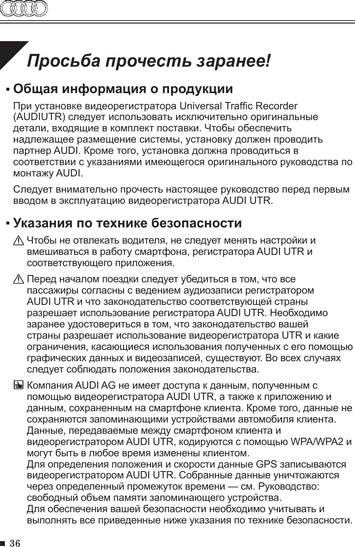 36Просьба прочесть заранее!Общая информация о продукцииПри установке видеорегистратора Universal Trafc Recorder   (AUDIUTR) следует использовать исключительно оригинальные детали, входящие в комплект поставки. Чтобы обеспечить надлежащее размещение системы, установку должен проводить партнер AUDI. Кроме того, установка должна проводиться в соответствии с указаниями имеющегося оригинального руководства по монтажу AUDI.Следует внимательно прочесть настоящее руководство перед первым вводом в эксплуатацию видеорегистратора AUDI UTR.Указания по технике безопасностиЧтобы не отвлекать водителя, не следует менять настройки и вмешиваться в работу смартфона, регистратора AUDI UTR и соответствующего приложения.Перед началом поездки следует убедиться в том, что все пассажиры согласны с ведением аудиозаписи регистратором AUDI UTR и что законодательство соответствующей страны разрешает использование регистратора AUDI UTR. Необходимо заранее удостовериться в том, что законодательство вашей страны разрешает использование видеорегистратора UTR и какие ограничения, касающиеся использования полученных с его помощью графических данных и видеозаписей, существуют. Во всех случаях следует соблюдать положения законодательства.Компания AUDI AG не имеет доступа к данным, полученным с помощью видеорегистратора AUDI UTR, а также к приложению и данным, сохраненным на смартфоне клиента. Кроме того, данные не сохраняются запоминающими устройствами автомобиля клиента. Данные, передаваемые между смартфоном клиента и видеорегистратором AUDI UTR, кодируются с помощью WPA/WPA2 и могут быть в любое время изменены клиентом.Для определения положения и скорости данные GPS записываются видеорегистратором AUDI UTR. Собранные данные уничтожаются через определенный промежуток времени — см. Руководство: свободный объем памяти запоминающего устройства.Для обеспечения вашей безопасности необходимо учитывать и выполнять все приведенные ниже указания по технике безопасности. 