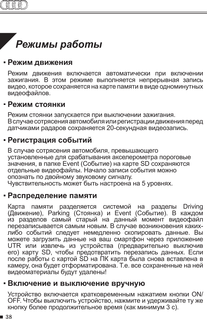 38Режимы работыРежим движенияРежим  движения  включается  автоматически  при  включении зажигания.  В  этом  режиме  выполняется  непрерывная  запись видео, которое сохраняется на карте памяти в виде одноминутных видеофайлов.Распределение памятиКарта  памяти  разделяется  системой  на  разделы  Driving (Движение),  Parking  (Стоянка)  и  Event  (Событие).  В  каждом из  разделов  самый  старый  на  данный  момент  видеофайл перезаписывается самым новым. В случае возникновения каких-либо  событий  следует  немедленно  скопировать  данные.  Вы можете загрузить  данные  на  ваш  смартфон через  приложение UTR  или  извлечь  из  устройства  (предварительно  выключив его)  карту  SD,  чтобы  предотвратить  перезапись  данных.  Если после работы с картой SD на ПК карта была снова вставлена в камеру, она будет отформатирована. Т.е. все сохраненные на ней видеоматериалы будут удалены!Включение и выключение вручнуюУстройство включается кратковременным нажатием кнопки ON/OFF. Чтобы выключить устройство, нажмите и удерживайте ту же кнопку более продолжительное время (как минимум 3 с).Режим стоянкиРежим стоянки запускается при выключении зажигания.В случае сотрясения автомобиля или регистрации движения перед датчиками радаров сохраняется 20-секундная видеозапись.Регистрация событийВ случае сотрясения автомобиля, превышающего установленные для срабатывания акселерометра пороговые значения, в папке Event (Событие) на карте SD сохраняются отдельные видеофайлы. Начало записи события можно опознать по двойному звуковому сигналу. Чувствительность может быть настроена на 5 уровнях.