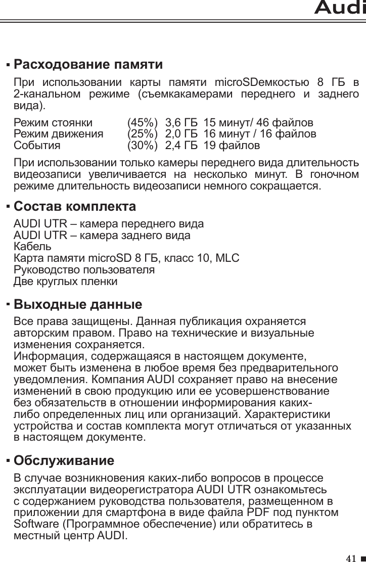 41Расходование памятиПри  использовании  карты  памяти  microSDемкостью  8  ГБ  в 2-канальном  режиме  (съемкакамерами  переднего  и  заднего вида).Режим стоянки  (45%)  3,6 ГБ  15 минут/ 46 файловРежим движения   (25%)  2,0 ГБ  16 минут / 16 файловСобытия     (30%)  2,4 ГБ  19 файловПри использовании только камеры переднего вида длительность видеозаписи  увеличивается  на  несколько  минут.  В  гоночном режиме длительность видеозаписи немного сокращается.ОбслуживаниеВ случае возникновения каких-либо вопросов в процессе эксплуатации видеорегистратора AUDI UTR ознакомьтесь с содержанием руководства пользователя, размещенном в приложении для смартфона в виде файла PDF под пунктом Software (Программное обеспечение) или обратитесь в местный центр AUDI.Состав комплектаAUDI UTR – камера переднего видаAUDI UTR – камера заднего видаКабельКарта памяти microSD 8 ГБ, класс 10, MLCРуководство пользователяДве круглых пленки Выходные данныеВсе права защищены. Данная публикация охраняется авторским правом. Право на технические и визуальные изменения сохраняется.Информация, содержащаяся в настоящем документе, может быть изменена в любое время без предварительного уведомления. Компания AUDI сохраняет право на внесение изменений в свою продукцию или ее усовершенствование без обязательств в отношении информирования каких-либо определенных лиц или организаций. Характеристики устройства и состав комплекта могут отличаться от указанных в настоящем документе.