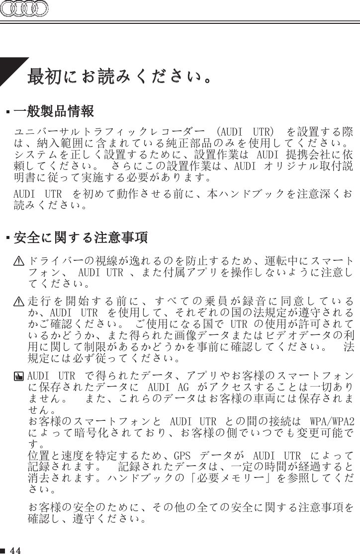 44最初にお読みください。一般製品情報ユニバーサルトラフィックレコーダー  (AUDI  UTR)  を設置する際は、納入範囲に含まれている純正部品のみを使用してください。 システムを正しく設置するために、設置作業は AUDI 提携会社に依頼してください。 さらにこの設置作業は、AUDI オリジナル取付説明書に従って実施する必要があります。AUDI  UTR  を初めて動作させる前に、本ハンドブックを注意深くお読みください。安全に関する注意事項ドライバーの視線が逸れるのを防止するため、運転中にスマートフォン、 AUDI UTR 、また付属アプリを操作しないように注意してください。走行を開始する前に、すべての乗員が録音に同意しているか、AUDI  UTR  を使用して、それぞれの国の法規定が遵守されるかご確認ください。 ご使用になる国で UTR の使用が許可されているかどうか、また得られた画像データまたはビデオデータの利用に関して制限があるかどうかを事前に確認してください。  法規定には必ず従ってください。AUDI  UTR  で得られたデータ、アプリやお客様のスマートフォンに保存されたデータに  AUDI  AG  がアクセスすることは一切ありません。  また、これらのデータはお客様の車両には保存されません。 お客様のスマートフォンと  AUDI  UTR  との間の接続は  WPA/WPA2 によって暗号化されており、お客様の側でいつでも変更可能です。位置と速度を特定するため、GPS  データが  AUDI  UTR  によって記録されます。  記録されたデータは、一定の時間が経過すると消去されます。ハンドブックの「必要メモリー」を参照してください。お客様の安全のために、その他の全ての安全に関する注意事項を確認し、遵守ください。 