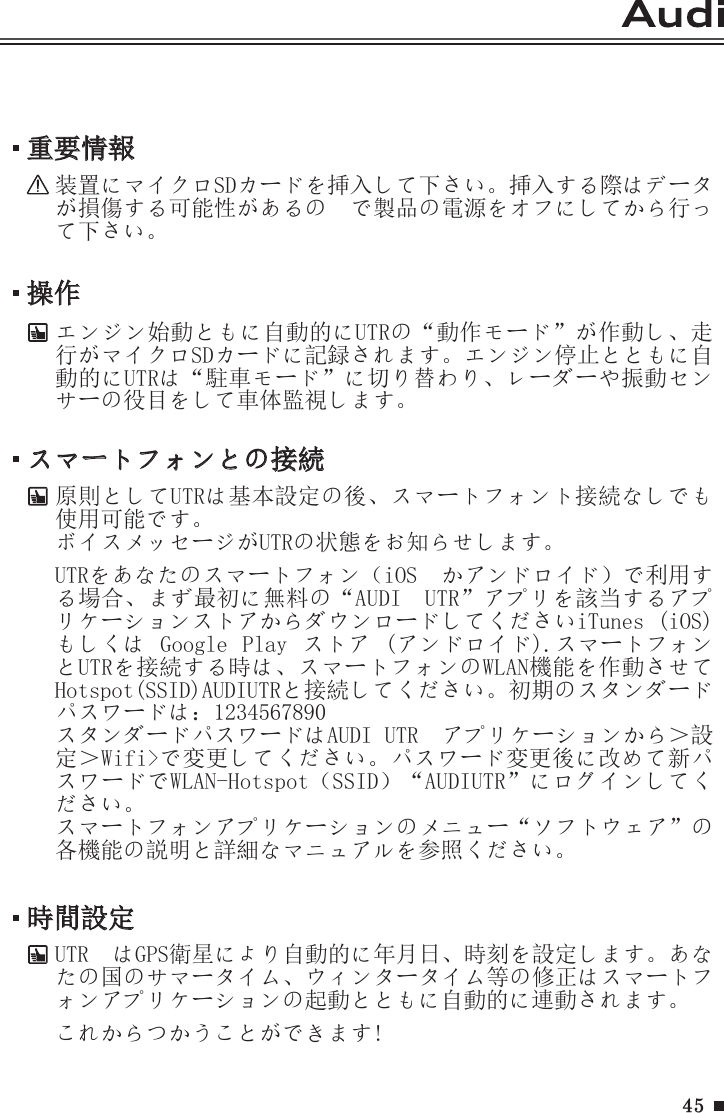 45操作エンジン始動ともに自動的にUTRの“動作モード”が作動し、走行がマイクロSDカードに記録されます。エンジン停止とともに自動的にUTRは“駐車モード”に切り替わり、レーダーや振動センサーの役目をして車体監視します。重要情報装置にマイクロSDカードを挿入して下さい。挿入する際はデータが損傷する可能性があるの  で製品の電源をオフにしてから行って下さい。スマートフォンとの接続原則としてUTRは基本設定の後、スマートフォント接続なしでも使用可能です。ボイスメッセージがUTRの状態をお知らせします。UTRをあなたのスマートフォン（iOS  かアンドロイド）で利用する場合、まず最初に無料の“AUDI　UTR”アプリを該当するアプリケーションストアからダウンロードしてくださいiTunes (iOS) もしくは  Google  Play  ストア  (アンドロイド).スマートフォンとUTRを接続する時は、スマートフォンのWLAN機能を作動させてHotspot(SSID)AUDIUTRと接続してください。初期のスタンダードパスワードは：1234567890スタンダードパスワードはAUDI UTR　アプリケーションから＞設定＞Wifi&gt;で変更してください。パスワード変更後に改めて新パスワードでWLAN-Hotspot（SSID）“AUDIUTR”にログインしてください。スマートフォンアプリケーションのメニュー“ソフトウェア”の各機能の説明と詳細なマニュアルを参照ください。時間設定UTR  はGPS衛星により自動的に年月日、時刻を設定します。あなたの国のサマータイム、ウィンタータイム等の修正はスマートフォンアプリケーションの起動とともに自動的に連動されます。これからつかうことができます!