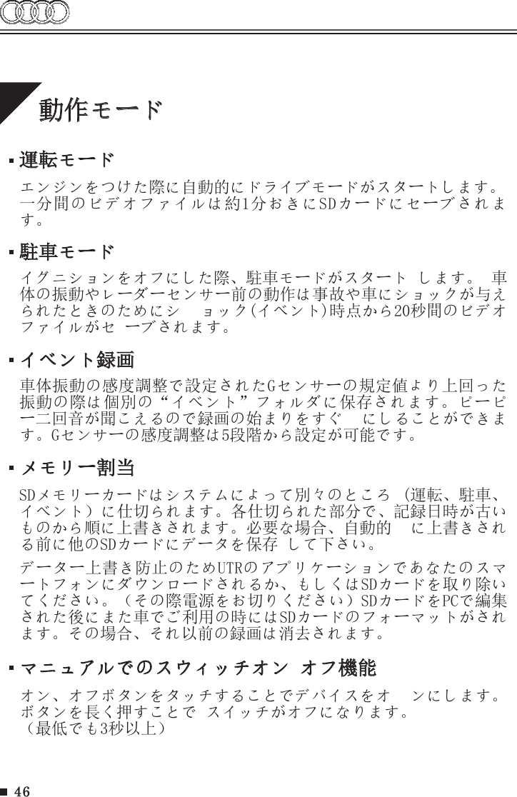 46動作モード運転モードエンジンをつけた際に自動的にドライブモードがスタートします。一分間のビデオファイルは約1分おきにSDカードにセーブされます。メモリー割当マニュアルでのスウィッチオン オフ機能SDメモリーカードはシステムによって別々のところ  (運転、駐車、イベント）に仕切られます。各仕切られた部分で、記録日時が古いものから順に上書きされます。必要な場合、自動的  に上書きされる前に他のSDカードにデータを保存 して下さい。データー上書き防止のためUTRのアプリケーションであなたのスマートフォンにダウンロードされるか、もしくはSDカードを取り除いてください。（その際電源をお切りください）SDカードをPCで編集された後にまた車でご利用の時にはSDカードのフォーマットがされます。その場合、それ以前の録画は消去されます。オン、オフボタンをタッチすることでデバイスをオ  ンにします。ボタンを長く押すことで スイッチがオフになります。（最低でも3秒以上）駐車モードイグニションをオフにした際、駐車モードがスタート します。 車体の振動やレーダーセンサー前の動作は事故や車にショックが与えられたときのためにシ  ョック(イベント)時点から20秒間のビデオファイルがセ ーブされます。 イベント録画車体振動の感度調整で設定されたGセンサーの規定値より上回った振動の際は個別の“イベント”フォルダに保存されます。ピーピー二回音が聞こえるので録画の始まりをすぐ  にしることができます。Gセンサーの感度調整は5段階から設定が可能です。