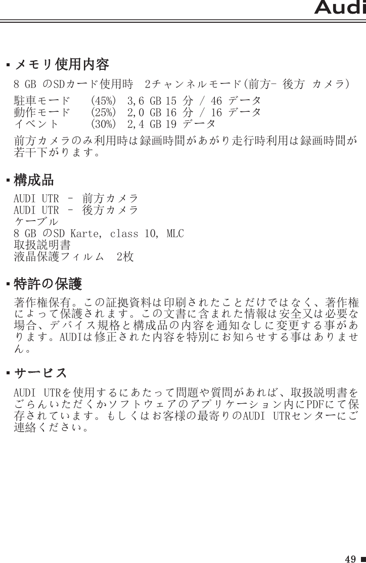 49メモリ使用内容8 GB のSDカード使用時  2チャンネルモード(前方- 後方 カメラ)  駐車モード  (45%)  3,6 GB 15 分 / 46 データ動作モード  (25%)  2,0 GB 16 分 / 16 データイベント　  (30%)  2,4 GB 19 データ前方カメラのみ利用時は録画時間があがり走行時利用は録画時間が若干下がります。サービスAUDI  UTRを使用するにあたって問題や質問があれば、取扱説明書をごらんいただくかソフトウェアのアプリケーション内にPDFにて保存されています。もしくはお客様の最寄りのAUDI  UTRセンターにご連絡ください。構成品AUDI UTR – 前方カメラAUDI UTR – 後方カメラケーブル8 GB のSD Karte, class 10, MLC取扱説明書液晶保護フィルム　2枚特許の保護著作権保有。この証拠資料は印刷されたことだけではなく、著作権によって保護されます。この文書に含まれた情報は安全又は必要な場合、デバイス規格と構成品の内容を通知なしに変更する事があります。AUDIは修正された内容を特別にお知らせする事はありません。