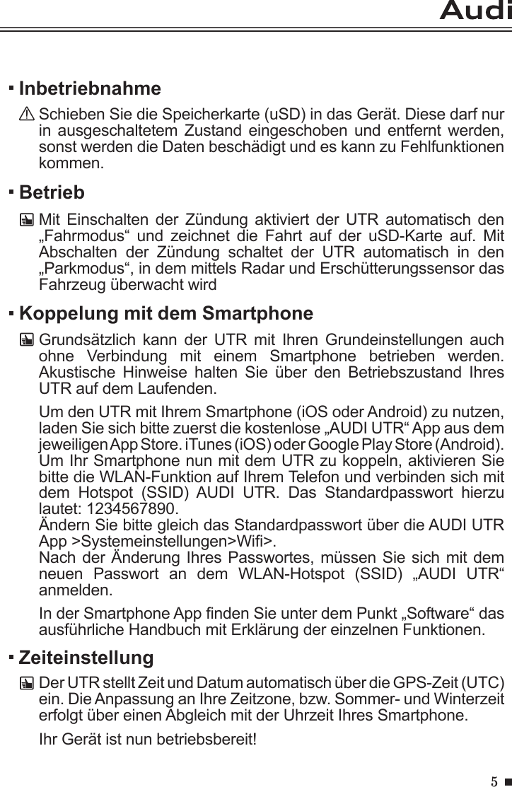 5BetriebMit  Einschalten der  Zündung  aktiviert  der  UTR  automatisch  den „Fahrmodus“  und  zeichnet  die  Fahrt  auf  der  uSD-Karte  auf.  Mit Abschalten  der  Zündung  schaltet  der  UTR  automatisch  in  den „Parkmodus“, in dem mittels Radar und Erschütterungssensor das Fahrzeug überwacht wirdInbetriebnahmeSchieben Sie die Speicherkarte (uSD) in das Gerät. Diese darf nur in ausgeschaltetem  Zustand  eingeschoben  und  entfernt werden, sonst werden die Daten beschädigt und es kann zu Fehlfunktionen kommen.Koppelung mit dem SmartphoneGrundsätzlich  kann  der  UTR  mit  Ihren  Grundeinstellungen  auch ohne  Verbindung  mit  einem  Smartphone  betrieben  werden. Akustische  Hinweise  halten  Sie  über  den  Betriebszustand  Ihres UTR auf dem Laufenden.Um den UTR mit Ihrem Smartphone (iOS oder Android) zu nutzen, laden Sie sich bitte zuerst die kostenlose „AUDI UTR“ App aus dem jeweiligen App Store. iTunes (iOS) oder Google Play Store (Android). Um Ihr Smartphone nun mit dem UTR zu koppeln, aktivieren Sie bitte die WLAN-Funktion auf Ihrem Telefon und verbinden sich mit dem  Hotspot  (SSID)  AUDI  UTR.  Das  Standardpasswort  hierzu lautet: 1234567890. Ändern Sie bitte gleich das Standardpasswort über die AUDI UTR App &gt;Systemeinstellungen&gt;Wi&gt;.Nach der Änderung Ihres Passwortes, müssen Sie sich mit dem neuen  Passwort  an  dem  WLAN-Hotspot  (SSID)  „AUDI  UTR“ anmelden.In der Smartphone App nden Sie unter dem Punkt „Software“ das ausführliche Handbuch mit Erklärung der einzelnen Funktionen.ZeiteinstellungDer UTR stellt Zeit und Datum automatisch über die GPS-Zeit (UTC) ein. Die Anpassung an Ihre Zeitzone, bzw. Sommer- und Winterzeit erfolgt über einen Abgleich mit der Uhrzeit Ihres Smartphone.Ihr Gerät ist nun betriebsbereit!