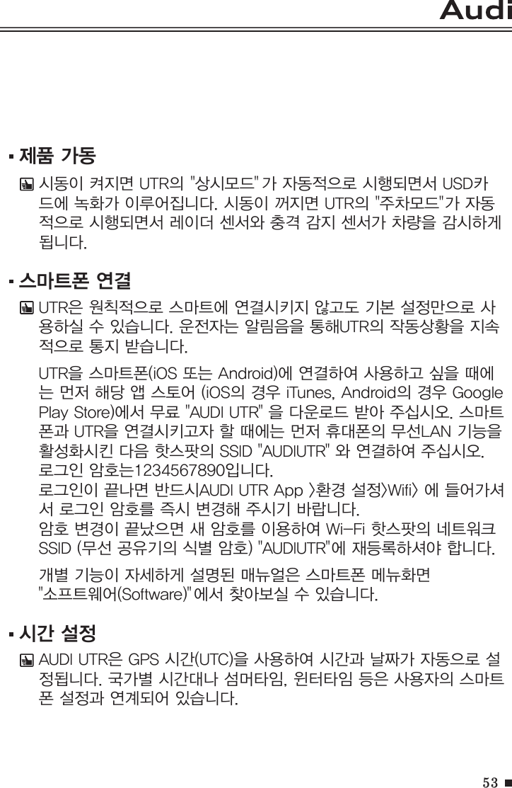 53제품 가동시동이 켜지면 UTR의 &quot;상시모드&quot; 가 자동적으로 시행되면서 USD카드에 녹화가 이루어집니다. 시동이 꺼지면 UTR의 &quot;주차모드&quot;가 자동적으로 시행되면서 레이더 센서와 충격 감지 센서가 차량을 감시하게 됩니다. 스마트폰 연결UTR은 원칙적으로 스마트에 연결시키지 않고도 기본 설정만으로 사용하실 수 있습니다. 운전자는 알림음을 통해UTR의 작동상황을 지속적으로 통지 받습니다. UTR을 스마트폰(iOS 또는 Android)에 연결하여 사용하고 싶을 때에는 먼저 해당 앱 스토어 (iOS의 경우 iTunes, Android의 경우 Google Play Store)에서 무료 &quot;AUDI UTR&quot; 을 다운로드 받아 주십시오. 스마트폰과 UTR을 연결시키고자 할 때에는 먼저 휴대폰의 무선LAN 기능을 활성화시킨 다음 핫스팟의 SSID &quot;AUDIUTR&quot; 와 연결하여 주십시오. 로그인 암호는1234567890입니다.로그인이 끝나면 반드시AUDI UTR App &gt;환경 설정&gt;Wifi&gt; 에 들어가셔서 로그인 암호를 즉시 변경해 주시기 바랍니다.암호 변경이 끝났으면 새 암호를 이용하여 Wi-Fi 핫스팟의 네트워크 SSID (무선 공유기의 식별 암호) &quot;AUDIUTR&quot;에 재등록하셔야 합니다. 개별 기능이 자세하게 설명된 매뉴얼은 스마트폰 메뉴화면 &quot;소프트웨어(Software)&quot;에서 찾아보실 수 있습니다.시간 설정AUDI UTR은 GPS 시간(UTC)을 사용하여 시간과 날짜가 자동으로 설정됩니다. 국가별 시간대나 섬머타임, 윈터타임 등은 사용자의 스마트폰 설정과 연계되어 있습니다. 