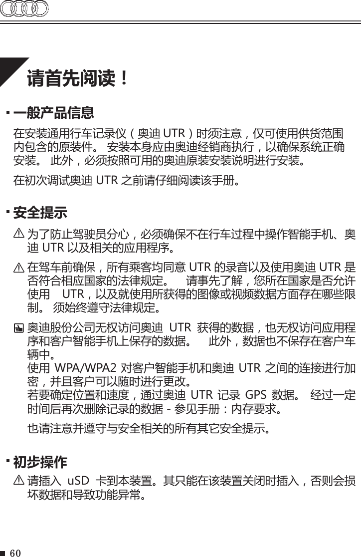 60请首先阅读！一般产品信息在安装通用行车记录仪（奥迪 UTR）时须注意，仅可使用供货范围内包含的原装件。 安装本身应由奥迪经销商执行，以确保系统正确安装。 此外，必须按照可用的奥迪原装安装说明进行安装。在初次调试奥迪 UTR 之前请仔细阅读该手册。安全提示为了防止驾驶员分心，必须确保不在行车过程中操作智能手机、奥迪 UTR 以及相关的应用程序。在驾车前确保，所有乘客均同意 UTR 的录音以及使用奥迪 UTR 是否符合相应国家的法律规定。  请事先了解，您所在国家是否允许使用  UTR，以及就使用所获得的图像或视频数据方面存在哪些限制。 须始终遵守法律规定。奥迪股份公司无权访问奥迪  UTR  获得的数据，也无权访问应用程序和客户智能手机上保存的数据。  此外，数据也不保存在客户车辆中。 使用 WPA/WPA2 对客户智能手机和奥迪 UTR 之间的连接进行加密，并且客户可以随时进行更改。若要确定位置和速度，通过奥迪 UTR 记录  GPS 数据。 经过一定时间后再次删除记录的数据 - 参见手册：内存要求。也请注意并遵守与安全相关的所有其它安全提示。 初步操作请插入  uSD  卡到本装置。其只能在该装置关闭时插入，否则会损坏数据和导致功能异常。