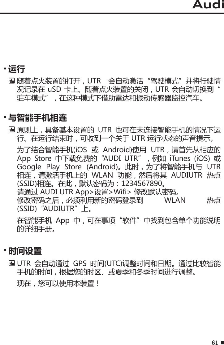 61运行随着点火装置的打开，UTR  会自动激活“驾驶模式”并将行驶情况记录在 uSD 卡上。随着点火装置的关闭，UTR 会自动切换到“驻车模式”，在这种模式下借助雷达和振动传感器监控汽车。与智能手机相连原则上，具备基本设置的  UTR  也可在未连接智能手机的情况下运行。在运行结束时，可收到一个关于 UTR 运行状态的声音提示。 为了结合智能手机(iOS  或  Android)使用  UTR，请首先从相应的 App  Store  中下载免费的“AUDI  UTR”，例如  iTunes  (iOS)  或 Google  Play  Store  (Android)。此时，为了将智能手机与  UTR 相连，请激活手机上的  WLAN  功能，然后将其  AUDIUTR  热点(SSID)相连。在此，默认密码为：1234567890。 请通过 AUDI UTR App&gt;设置&gt;Wifi&gt; 修改默认密码。修改密码之后，必须利用新的密码登录到  WLAN  热点(SSID)“AUDIUTR”上。在智能手机  App  中，可在事项“软件”中找到包含单个功能说明的详细手册。时间设置 UTR  会自动通过  GPS  时间(UTC)调整时间和日期。通过比较智能手机的时间，根据您的时区、或夏季和冬季时间进行调整。现在，您可以使用本装置！