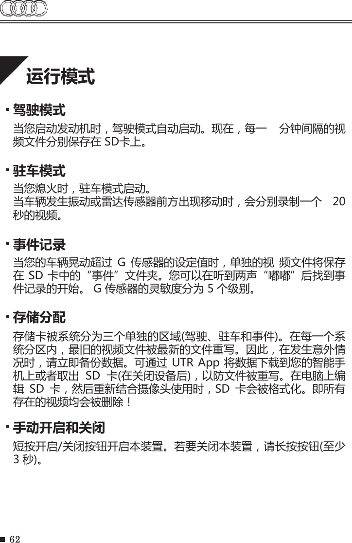 62运行模式驾驶模式当您启动发动机时，驾驶模式自动启动。现在，每一  分钟间隔的视频文件分别保存在 SD卡上。存储分配手动开启和关闭存储卡被系统分为三个单独的区域(驾驶、驻车和事件)。在每一个系统分区内，最旧的视频文件被最新的文件重写。因此，在发生意外情况时，请立即备份数据。可通过 UTR App 将数据下载到您的智能手机上或者取出  SD  卡(在关闭设备后)，以防文件被重写。在电脑上编辑  SD  卡，然后重新结合摄像头使用时，SD  卡会被格式化。即所有存在的视频均会被删除！短按开启/关闭按钮开启本装置。若要关闭本装置，请长按按钮(至少 3 秒)。驻车模式当您熄火时，驻车模式启动。当车辆发生振动或雷达传感器前方出现移动时，会分别录制一个  20 秒的视频。事件记录当您的车辆晃动超过  G  传感器的设定值时，单独的视  频文件将保存在 SD 卡中的“事件”文件夹。您可以在听到两声“嘟嘟”后找到事件记录的开始。 G 传感器的灵敏度分为 5 个级别。