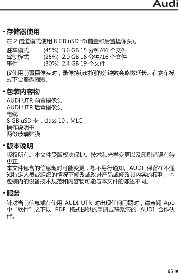 65存储器使用在 2 信道模式使用 8 GB uSD 卡(前置和后置摄像头)。驻车模式  (45%)  3.6 GB 15 分钟/46 个文件驾驶模式  (25%)  2.0 GB 16 分钟/16 个文件事件             (30%)  2.4 GB 19 个文件仅使用前置摄像头时，录像持续时间的分钟数会略微延长。在赛车模式下会略微缩短。服务针对当前信息或在使用 AUDI UTR  时出现任何问题时，请查阅 App 中“软件”之下以  PDF  格式提供的手册或联系您的  AUDI  合作伙伴。包装内容物AUDI UTR 前置摄像头AUDI UTR 后置摄像头电缆8 GB uSD 卡，class 10，MLC操作说明书两份玻璃贴膜 版本说明版权所有。本文件受版权法保护。技术和光学变更以及印刷错误有待更正。本文件包含的信息随时可能变更，恕不另行通知。AUDI  保留在不通知特定人员或组织的情况下修改或改进产品或修改其内容的权利。本包装内的设备技术规范和内容物可能与本文件的陈述不同。