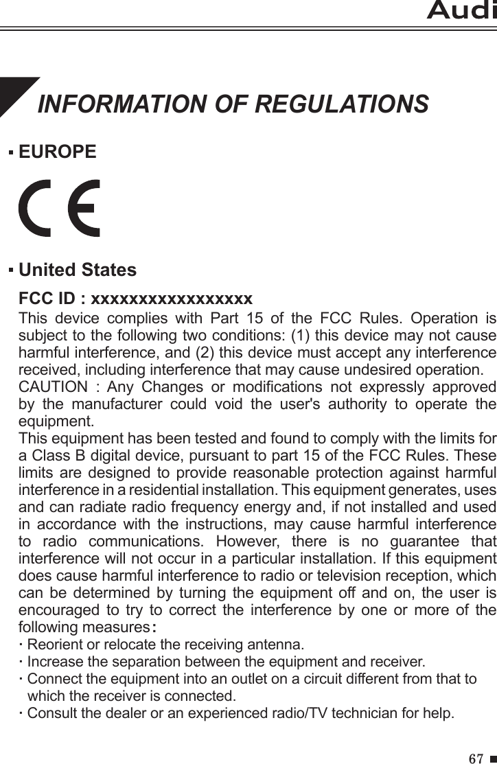 67INFORMATION OF REGULATIONSEUROPEUnited StatesFCC ID : xxxxxxxxxxxxxxxxxThis  device  complies  with  Part  15  of  the  FCC  Rules.  Operation  is subject to the following two conditions: (1) this device may not cause harmful interference, and (2) this device must accept any interference received, including interference that may cause undesired operation.CAUTION  :  Any  Changes  or  modications  not  expressly  approved by  the  manufacturer  could  void  the  user&apos;s  authority  to  operate  the equipment.This equipment has been tested and found to comply with the limits for a Class B digital device, pursuant to part 15 of the FCC Rules. These limits are designed to  provide reasonable protection against  harmful interference in a residential installation. This equipment generates, uses and can radiate radio frequency energy and, if not installed and used in  accordance  with  the  instructions,  may  cause  harmful  interference to  radio  communications.  However,  there  is  no  guarantee  that interference will not occur in a particular installation. If this equipment does cause harmful interference to radio or television reception, which can be determined  by  turning the equipment  off and on,  the user is encouraged  to  try  to  correct  the  interference  by  one  or  more  of  the following measures:· Reorient or relocate the receiving antenna.· Increase the separation between the equipment and receiver.· Connect the equipment into an outlet on a circuit different from that to  which the receiver is connected.· Consult the dealer or an experienced radio/TV technician for help.