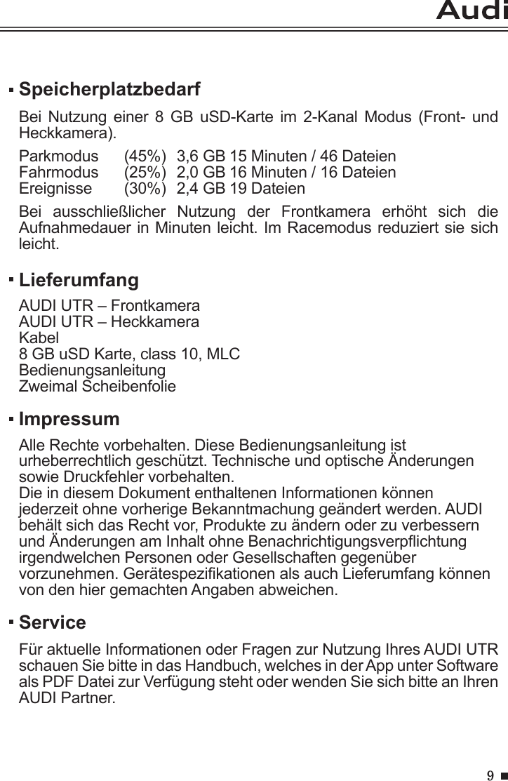 9SpeicherplatzbedarfBei Nutzung  einer 8  GB uSD-Karte  im 2-Kanal  Modus  (Front-  und Heckkamera).Parkmodus  (45%)  3,6 GB 15 Minuten / 46 DateienFahrmodus   (25%)  2,0 GB 16 Minuten / 16 DateienEreignisse   (30%)  2,4 GB 19 DateienBei  ausschließlicher  Nutzung  der  Frontkamera  erhöht  sich  die Aufnahmedauer in Minuten leicht. Im Racemodus reduziert sie sich leicht.ServiceFür aktuelle Informationen oder Fragen zur Nutzung Ihres AUDI UTR schauen Sie bitte in das Handbuch, welches in der App unter Software als PDF Datei zur Verfügung steht oder wenden Sie sich bitte an Ihren AUDI Partner.LieferumfangAUDI UTR – FrontkameraAUDI UTR – HeckkameraKabel8 GB uSD Karte, class 10, MLCBedienungsanleitungZweimal Scheibenfolie ImpressumAlle Rechte vorbehalten. Diese Bedienungsanleitung ist urheberrechtlich geschützt. Technische und optische Änderungen sowie Druckfehler vorbehalten.Die in diesem Dokument enthaltenen Informationen können jederzeit ohne vorherige Bekanntmachung geändert werden. AUDI behält sich das Recht vor, Produkte zu ändern oder zu verbessern und Änderungen am Inhalt ohne Benachrichtigungsverpichtung irgendwelchen Personen oder Gesellschaften gegenüber vorzunehmen. Gerätespezikationen als auch Lieferumfang können von den hier gemachten Angaben abweichen.