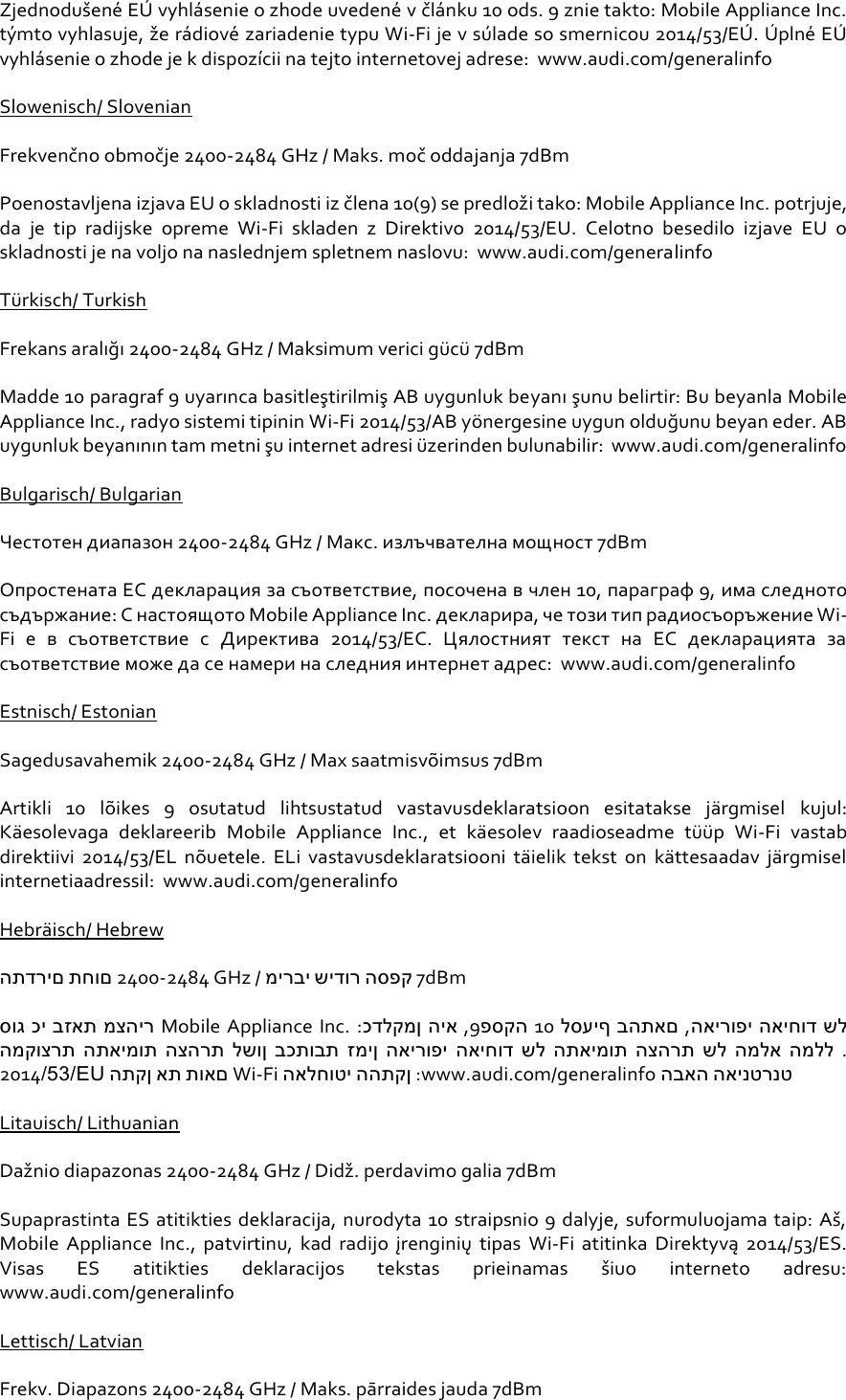 Zjednodušené EÚ vyhlásenie o zhode uvedené v článku 10 ods. 9 znie takto: Mobile Appliance Inc. týmto vyhlasuje, že rádiové zariadenie typu Wi-Fi je v súlade so smernicou 2014/53/EÚ . Ú plné EÚ  vyhlásenie o zhode je k dispozícii na tejto internetovej adrese:  www.audi.com/generalinfo Slowenisch/ Slovenian Frekvenčno območje 2400-2484 GHz / Maks. moč oddajanja 7dBm Poenostavljena izjava EU o skladnosti iz člena 10(9) se predloži tako: Mobile Appliance Inc. potrjuje, da  je  tip  radijske  opreme  Wi-Fi  skladen  z  Direktivo  2014/53/EU.  Celotno  besedilo  izjave  EU  o skladnosti je na voljo na naslednjem spletnem naslovu:  www.audi.com/generalinfo Türkisch/ Turkish Frekans aralığı 2400-2484 GHz / Maksimum verici gücü 7dBm Madde 10 paragraf 9 uyarınca basitleştirilmiş AB uygunluk beyanı şunu belirtir: Bu beyanla Mobile Appliance Inc., radyo sistemi tipinin Wi-Fi 2014/53/AB yönergesine uygun olduğunu beyan eder. AB uygunluk beyanının tam metni şu internet adresi üzerinden bulunabilir:  www.audi.com/generalinfo Bulgarisch/ Bulgarian Честотен диапазон 2400-2484 GHz / Макс. излъчвателна мощност 7dBm Опростената ЕС декларация за съответствие, посочена в член 10, параграф 9, има следното съдържание: С настоящото Mobile Appliance Inc. декларира, че този тип радиосъоръжение Wi-Fi е  в  съответствие  с  Директива  2014/53/ЕС.  Цялостният  текст  на  ЕС  декларацията  за съответствие може да се намери на следния интернет адрес:  www.audi.com/generalinfo Estnisch/ Estonian Sagedusavahemik 2400-2484 GHz / Max saatmisvõimsus 7dBm Artikli  10  lõikes  9  osutatud  lihtsustatud  vastavusdeklaratsioon  esitatakse  järgmisel  kujul: Käesolevaga  deklareerib  Mobile  Appliance  Inc.,  et  käesolev  raadioseadme  tüüp  Wi-Fi  vastab direktiivi  2014/53/EL  nõuetele.  ELi  vastavusdeklaratsiooni  täielik  tekst  on  kättesaadav  järgmisel internetiaadressil:  www.audi.com/generalinfo Hebräisch/ Hebrew התדרים תחום 2400-2484 GHz / מירבי שידור הספק 7dBm סוג כי בזאת מצהיר Mobile Appliance Inc. :כדלקמן היא ,9פסקה 10 לסעיף בהתאם ,האירופי האיחוד של המקוצרת התאימות הצהרת לשון בכתובת זמין האירופי האיחוד של התאימות הצהרת של המלא המלל . 2014/53/EU התקן את תואם Wi-Fi האלחוטי ההתקן :www.audi.com/generalinfo הבאה האינטרנט Litauisch/ Lithuanian Dažnio diapazonas 2400-2484 GHz / Didž. perdavimo galia 7dBm Supaprastinta ES atitikties deklaracija, nurodyta 10 straipsnio 9 dalyje, suformuluojama taip: Aš, Mobile  Appliance  Inc.,  patvirtinu,  kad  radijo  įrenginių  tipas  Wi-Fi atitinka  Direktyvą  2014/53/ES. Visas  ES  atitikties  deklaracijos  tekstas  prieinamas  šiuo  interneto  adresu:  www.audi.com/generalinfo Lettisch/ Latvian Frekv. Diapazons 2400-2484 GHz / Maks. pārraides jauda 7dBm 