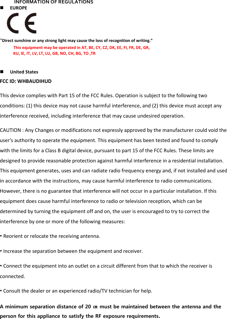 INFORMATION OF REGULATIONS  EUROPE  “Direct sunshine or any strong light may cause the loss of recognition of writing.” This equipment may be operated in AT, BE, CY, CZ, DK, EE, FI, FR, DE, GR,              KU, IE, IT, LV, LT, LU, GB, NO, CH, BG, TO ,TR    United States FCC ID: WHBAUDIHUD This device complies with Part 15 of the FCC Rules. Operation is subject to the following two conditions: (1) this device may not cause harmful interference, and (2) this device must accept any interference received, including interference that may cause undesired operation. CAUTION : Any Changes or modifications not expressly approved by the manufacturer could void the user&apos;s authority to operate the equipment. This equipment has been tested and found to comply with the limits for a Class B digital device, pursuant to part 15 of the FCC Rules. These limits are designed to provide reasonable protection against harmful interference in a residential installation. This equipment generates, uses and can radiate radio frequency energy and, if not installed and used in accordance with the instructions, may cause harmful interference to radio communications. However, there is no guarantee that interference will not occur in a particular installation. If this equipment does cause harmful interference to radio or television reception, which can be determined by turning the equipment off and on, the user is encouraged to try to correct the interference by one or more of the following measures: • Reorient or relocate the receiving antenna. • Increase the separation between the equipment and receiver. • Connect the equipment into an outlet on a circuit different from that to which the receiver is connected. • Consult the dealer or an experienced radio/TV technician for help. A minimum separation distance of 20 ㎝ must be maintained between the antenna and the person for this appliance to satisfy the RF exposure requirements.   