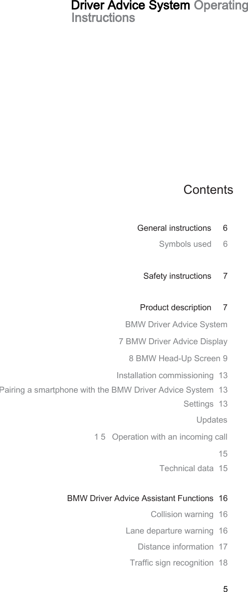 5 Driver Advice System Operating Instructions Contents General instructions   6 Symbols used   6 Safety instructions   7 Product description     7 BMW Driver Advice System 7 BMW Driver Advice Display 8 BMW Head-Up Screen 9 Installation commissioning  13 Pairing a smartphone with the BMW Driver Advice System  13 Settings  13 Updates 15 Operation with an incoming call  15 Technical data  15 BMW Driver Advice Assistant Functions  16 Collision warning  16 Lane departure warning  16 Distance information  17 Traffic sign recognition  18 LANGUAGECODE.EN 