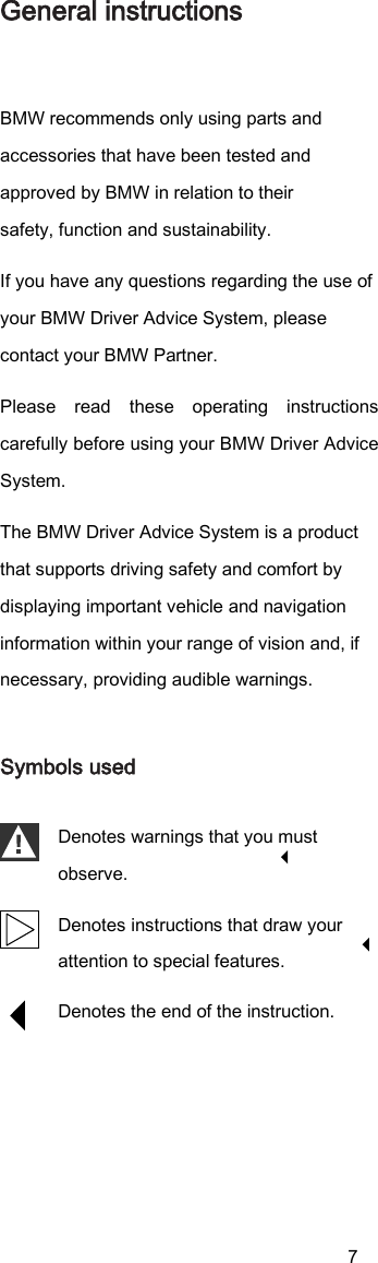 7 General instructions BMW recommends only using parts and accessories that have been tested and approved by BMW in relation to their safety, function and sustainability. If you have any questions regarding the use of your BMW Driver Advice System, please contact your BMW Partner. Please  read  these  operating  instructions carefully before using your BMW Driver Advice System. The BMW Driver Advice System is a product that supports driving safety and comfort by displaying important vehicle and navigation information within your range of vision and, if necessary, providing audible warnings. Symbols used Denotes warnings that you must observe. Denotes instructions that draw your attention to special features. Denotes the end of the instruction. 