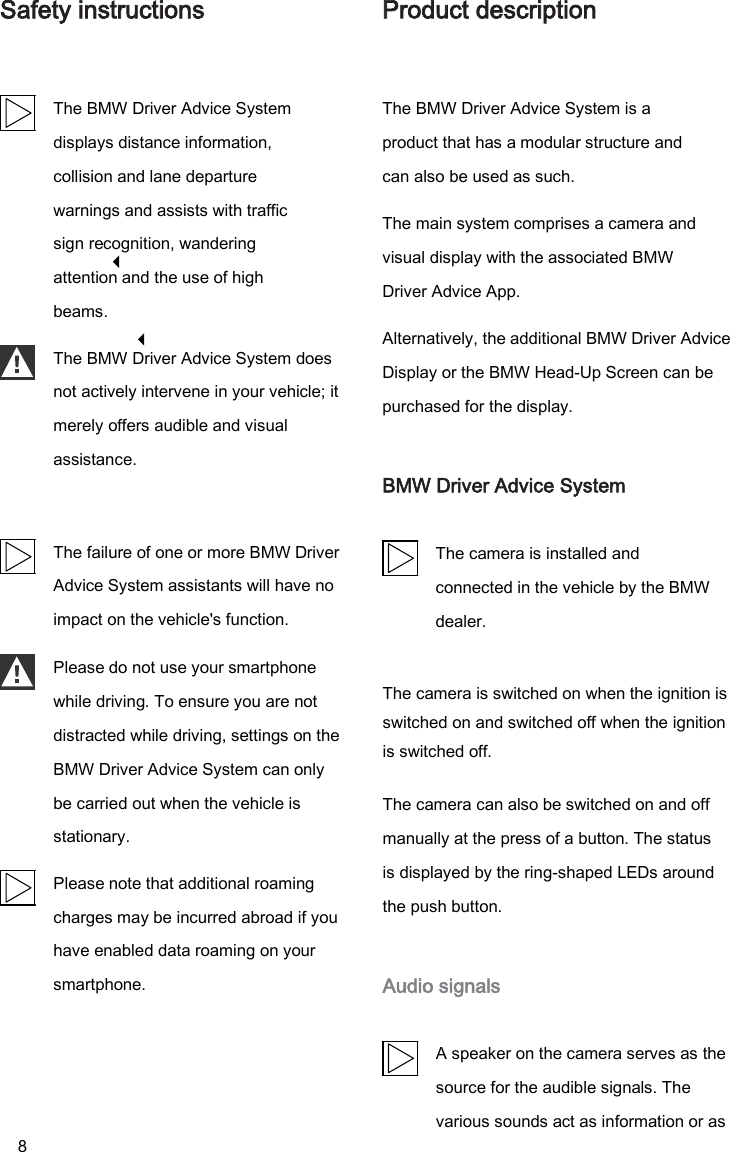 8 Safety instructions The BMW Driver Advice System displays distance information, collision and lane departure warnings and assists with traffic sign recognition, wandering attention and the use of high beams. The BMW Driver Advice System does not actively intervene in your vehicle; it merely offers audible and visual assistance. The failure of one or more BMW Driver Advice System assistants will have no impact on the vehicle&apos;s function. Product description The BMW Driver Advice System is a product that has a modular structure and can also be used as such. The main system comprises a camera and visual display with the associated BMW Driver Advice App. Alternatively, the additional BMW Driver Advice Display or the BMW Head-Up Screen can be purchased for the display. BMW Driver Advice System The camera is installed and connected in the vehicle by the BMW dealer. Please do not use your smartphone while driving. To ensure you are not distracted while driving, settings on the BMW Driver Advice System can only be carried out when the vehicle is stationary. Please note that additional roaming charges may be incurred abroad if you have enabled data roaming on your smartphone. The camera is switched on when the ignition is switched on and switched off when the ignition is switched off. The camera can also be switched on and off manually at the press of a button. The status is displayed by the ring-shaped LEDs around the push button. Audio signals A speaker on the camera serves as the source for the audible signals. The various sounds act as information or as LANGUAGECODE.DE 