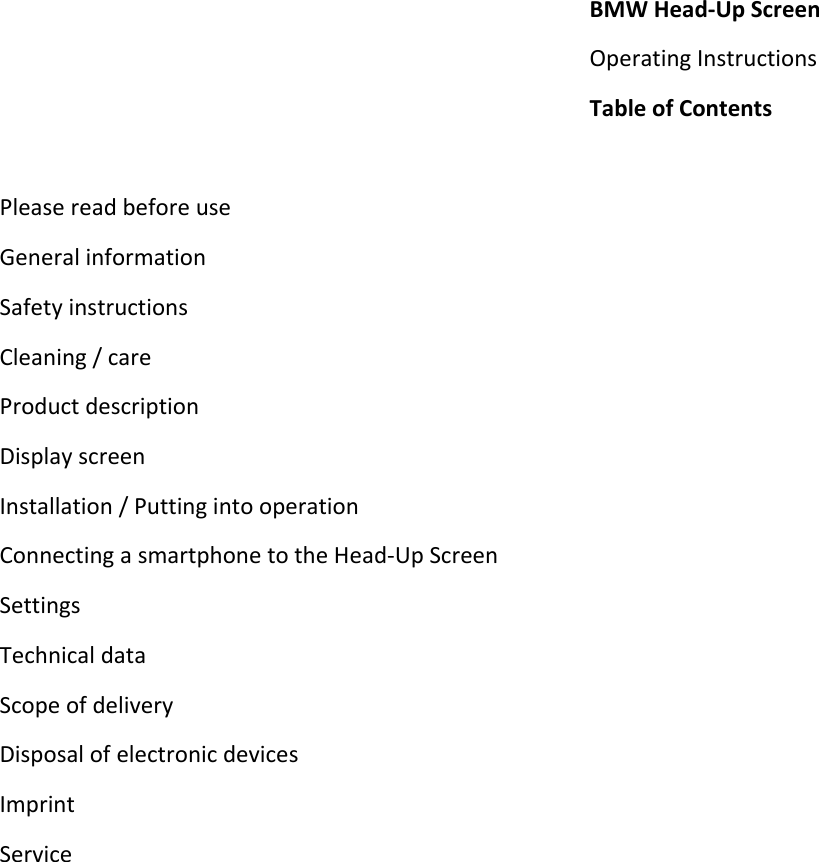 BMWHead‐UpScreenOperatingInstructionsTableofContentsPleasereadbeforeuseGeneralinformationSafetyinstructionsCleaning/careProductdescriptionDisplayscreenInstallation/PuttingintooperationConnectingasmartphonetotheHead‐UpScreenSettingsTechnicaldataScopeofdeliveryDisposalofelectronicdevicesImprintService