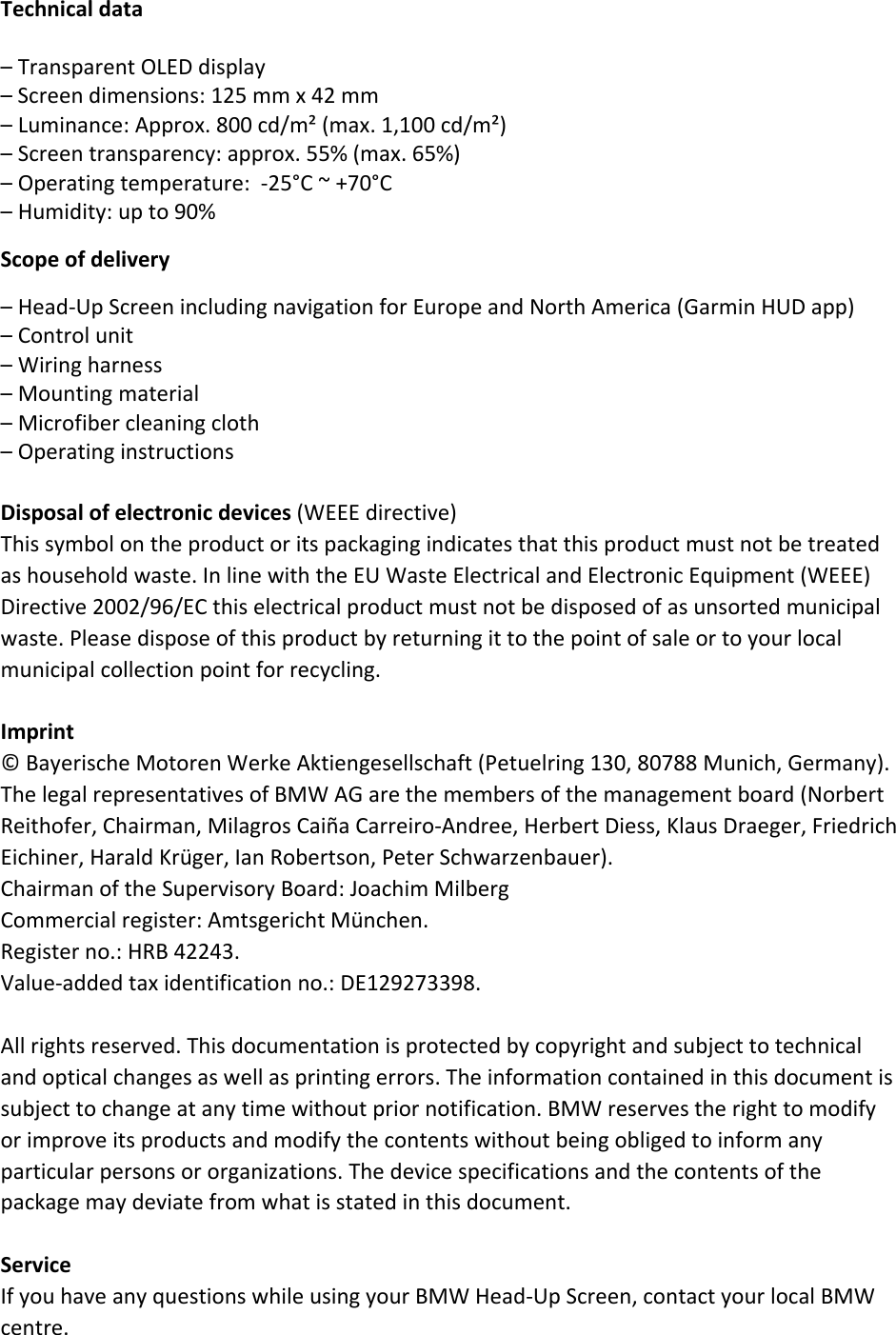 Technicaldata–TransparentOLEDdisplay–Screendimensions:125mmx42mm–Luminance:Approx.800cd/m²(max.1,100cd/m²)–Screentransparency:approx.55%(max.65%)–Operatingtemperature:‐25°C~+70°C–Humidity:upto90%Scopeofdelivery–Head‐UpScreenincludingnavigationforEuropeandNorthAmerica(GarminHUDapp)–Controlunit–Wiringharness–Mountingmaterial–Microfibercleaningcloth–OperatinginstructionsDisposalofelectronicdevices(WEEEdirective)Thissymbolontheproductoritspackagingindicatesthatthisproductmustnotbetreatedashouseholdwaste.InlinewiththeEUWasteElectricalandElectronicEquipment(WEEE)Directive2002/96/ECthiselectricalproductmustnotbedisposedofasunsortedmunicipalwaste.Pleasedisposeofthisproductbyreturningittothepointofsaleortoyourlocalmunicipalcollectionpointforrecycling.Imprint©BayerischeMotorenWerkeAktiengesellschaft(Petuelring130,80788Munich,Germany).ThelegalrepresentativesofBMWAGarethemembersofthemanagementboard(NorbertReithofer,Chairman,MilagrosCaiñaCarreiro‐Andree,HerbertDiess,KlausDraeger,FriedrichEichiner,HaraldKrüger,IanRobertson,PeterSchwarzenbauer).ChairmanoftheSupervisoryBoard:JoachimMilbergCommercialregister:AmtsgerichtMünchen.Registerno.:HRB42243.Value‐addedtaxidentificationno.:DE129273398.Allrightsreserved.Thisdocumentationisprotectedbycopyrightandsubjecttotechnicalandopticalchangesaswellasprintingerrors.Theinformationcontainedinthisdocumentissubjecttochangeatanytimewithoutpriornotification.BMWreservestherighttomodifyorimproveitsproductsandmodifythecontentswithoutbeingobligedtoinformanyparticularpersonsororganizations.Thedevicespecificationsandthecontentsofthepackagemaydeviatefromwhatisstatedinthisdocument.ServiceIfyouhaveanyquestionswhileusingyourBMWHead‐UpScreen,contactyourlocalBMWcentre.