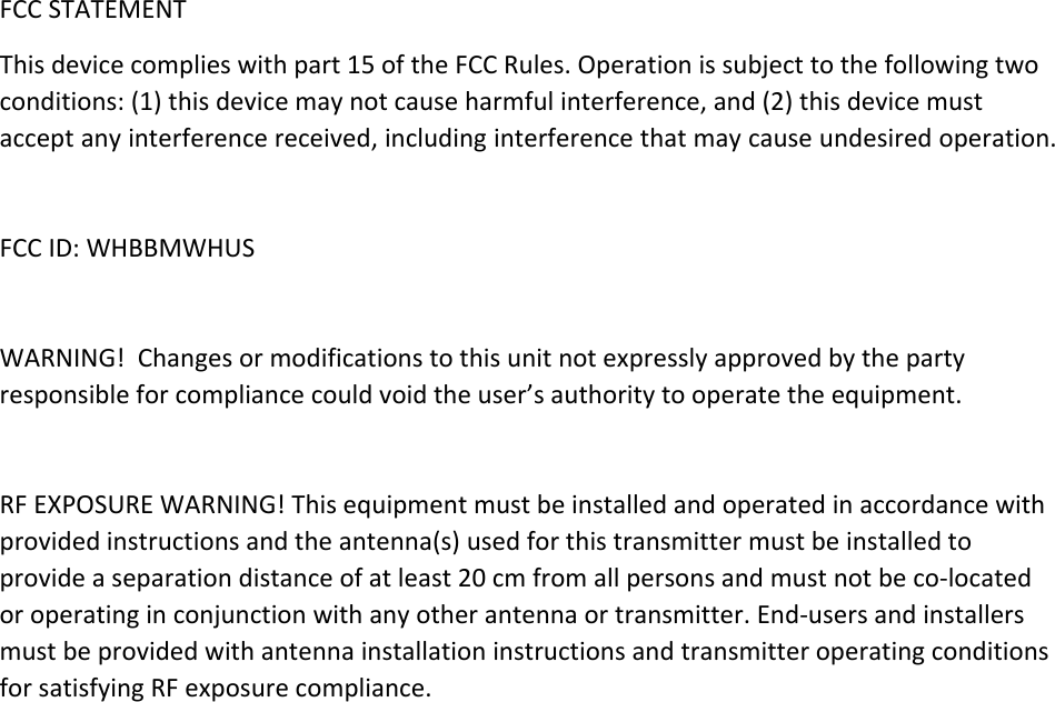 FCCSTATEMENTThisdevicecomplieswithpart15oftheFCCRules.Operationissubjecttothefollowingtwoconditions:(1)thisdevicemaynotcauseharmfulinterference,and(2)thisdevicemustacceptanyinterferencereceived,includinginterferencethatmaycauseundesiredoperation.FCCID:WHBBMWHUSWARNING!Changesormodificationstothisunitnotexpresslyapprovedbythepartyresponsibleforcompliancecouldvoidtheuser’sauthoritytooperatetheequipment.RFEXPOSUREWARNING!Thisequipmentmustbeinstalledandoperatedinaccordancewithprovidedinstructionsandtheantenna(s)usedforthistransmittermustbeinstalledtoprovideaseparationdistanceofatleast20cmfromallpersonsandmustnotbeco‐locatedoroperatinginconjunctionwithanyotherantennaortransmitter.End‐usersandinstallersmustbeprovidedwithantennainstallationinstructionsandtransmitteroperatingconditionsforsatisfyingRFexposurecompliance.