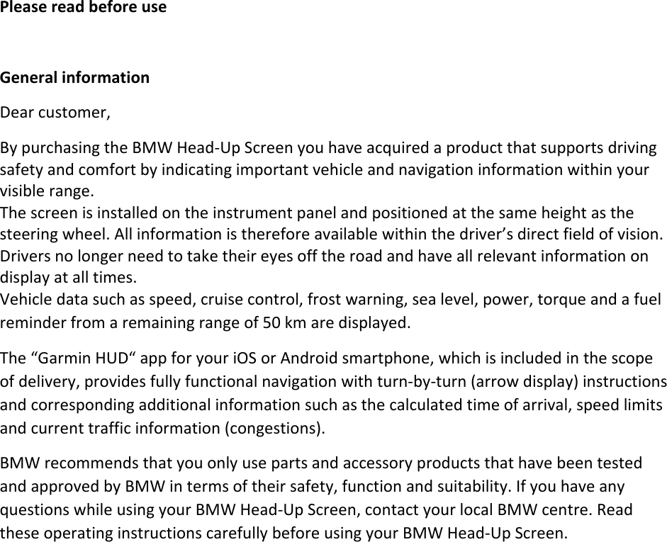 PleasereadbeforeuseGeneralinformationDearcustomer,BypurchasingtheBMWHead‐UpScreenyouhaveacquiredaproductthatsupportsdrivingsafetyandcomfortbyindicatingimportantvehicleandnavigationinformationwithinyourvisiblerange. Thescreenisinstalledontheinstrumentpanelandpositionedatthesameheightasthesteeringwheel.Allinformationisthereforeavailablewithinthedriver’sdirectfieldofvision.Driversnolongerneedtotaketheireyesofftheroadandhaveallrelevantinformationondisplayatalltimes.Vehicledatasuchasspeed,cruisecontrol,frostwarning,sealevel,power,torqueandafuelreminderfromaremainingrangeof50kmaredisplayed.The“GarminHUD“appforyouriOSorAndroidsmartphone,whichisincludedinthescopeofdelivery,providesfullyfunctionalnavigationwithturn‐by‐turn(arrowdisplay)instructionsandcorrespondingadditionalinformationsuchasthecalculatedtimeofarrival,speedlimitsandcurrenttrafficinformation(congestions).BMWrecommendsthatyouonlyusepartsandaccessoryproductsthathavebeentestedandapprovedbyBMWintermsoftheirsafety,functionandsuitability.IfyouhaveanyquestionswhileusingyourBMWHead‐UpScreen,contactyourlocalBMWcentre.ReadtheseoperatinginstructionscarefullybeforeusingyourBMWHead‐UpScreen.