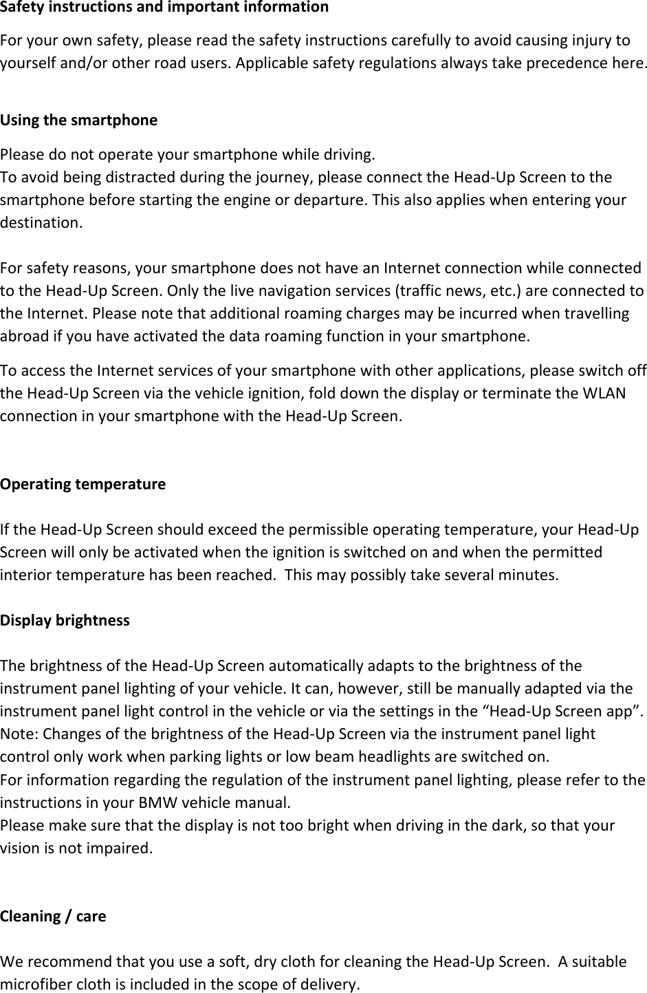 SafetyinstructionsandimportantinformationForyourownsafety,pleasereadthesafetyinstructionscarefullytoavoidcausinginjurytoyourselfand/orotherroadusers.Applicablesafetyregulationsalwaystakeprecedencehere.UsingthesmartphonePleasedonotoperateyoursmartphonewhiledriving.Toavoidbeingdistractedduringthejourney,pleaseconnecttheHead‐UpScreentothesmartphonebeforestartingtheengineordeparture.Thisalsoapplieswhenenteringyourdestination.Forsafetyreasons,yoursmartphonedoesnothaveanInternetconnectionwhileconnectedtotheHead‐UpScreen.Onlythelivenavigationservices(trafficnews,etc.)areconnectedtotheInternet.Pleasenotethatadditionalroamingchargesmaybeincurredwhentravellingabroadifyouhaveactivatedthedataroamingfunctioninyoursmartphone.ToaccesstheInternetservicesofyoursmartphonewithotherapplications,pleaseswitchofftheHead‐UpScreenviathevehicleignition,folddownthedisplayorterminatetheWLANconnectioninyoursmartphonewiththeHead‐UpScreen.OperatingtemperatureIftheHead‐UpScreenshouldexceedthepermissibleoperatingtemperature,yourHead‐UpScreenwillonlybeactivatedwhentheignitionisswitchedonandwhenthepermittedinteriortemperaturehasbeenreached.Thismaypossiblytakeseveralminutes.DisplaybrightnessThebrightnessoftheHead‐UpScreenautomaticallyadaptstothebrightnessoftheinstrumentpanellightingofyourvehicle.Itcan,however,stillbemanuallyadaptedviatheinstrumentpanellightcontrolinthevehicleorviathesettingsinthe“Head‐UpScreenapp”.Note:ChangesofthebrightnessoftheHead‐UpScreenviatheinstrumentpanellightcontrolonlyworkwhenparkinglightsorlowbeamheadlightsareswitchedon.Forinformationregardingtheregulationoftheinstrumentpanellighting,pleaserefertotheinstructionsinyourBMWvehiclemanual.Pleasemakesurethatthedisplayisnottoobrightwhendrivinginthedark,sothatyourvisionisnotimpaired.Cleaning/careWerecommendthatyouuseasoft,dryclothforcleaningtheHead‐UpScreen.Asuitablemicrofiberclothisincludedinthescopeofdelivery.