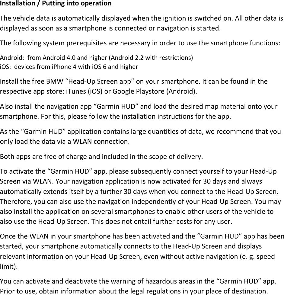Installation/PuttingintooperationThevehicledataisautomaticallydisplayedwhentheignitionisswitchedon.Allotherdataisdisplayedassoonasasmartphoneisconnectedornavigationisstarted.Thefollowingsystemprerequisitesarenecessaryinordertousethesmartphonefunctions:Android:fromAndroid4.0andhigher(Android2.2withrestrictions)iOS:devicesfromiPhone4withiOS6andhigherInstallthefreeBMW“Head‐UpScreenapp”onyoursmartphone.Itcanbefoundintherespectiveappstore:iTunes(iOS)orGooglePlaystore(Android).Alsoinstallthenavigationapp“GarminHUD”andloadthedesiredmapmaterialontoyoursmartphone.Forthis,pleasefollowtheinstallationinstructionsfortheapp.Asthe“GarminHUD”applicationcontainslargequantitiesofdata,werecommendthatyouonlyloadthedataviaaWLANconnection.Bothappsarefreeofchargeandincludedinthescopeofdelivery.Toactivatethe“GarminHUD”app,pleasesubsequentlyconnectyourselftoyourHead‐UpScreenviaWLAN.Yournavigationapplicationisnowactivatedfor30daysandalwaysautomaticallyextendsitselfbyafurther30dayswhenyouconnecttotheHead‐UpScreen.Therefore,youcanalsousethenavigationindependentlyofyourHead‐UpScreen.YoumayalsoinstalltheapplicationonseveralsmartphonestoenableotherusersofthevehicletoalsousetheHead‐UpScreen.Thisdoesnotentailfurthercostsforanyuser.OncetheWLANinyoursmartphonehasbeenactivatedandthe“GarminHUD”apphasbeenstarted,yoursmartphoneautomaticallyconnectstotheHead‐UpScreenanddisplaysrelevantinformationonyourHead‐UpScreen,evenwithoutactivenavigation(e.g.speedlimit).Youcanactivateanddeactivatethewarningofhazardousareasinthe“GarminHUD”app.Priortouse,obtaininformationaboutthelegalregulationsinyourplaceofdestination.