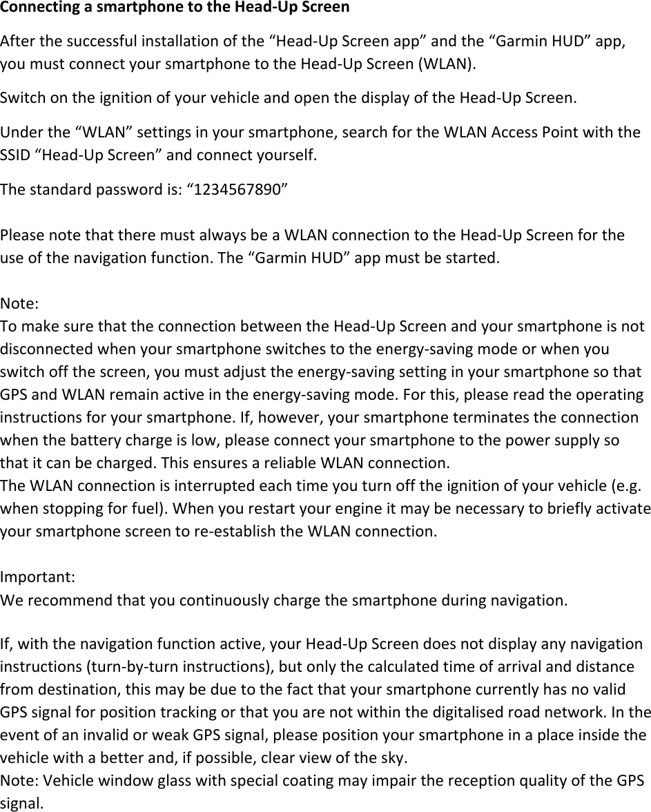 ConnectingasmartphonetotheHead‐UpScreenAfterthesuccessfulinstallationofthe“Head‐UpScreenapp”andthe“GarminHUD”app,youmustconnectyoursmartphonetotheHead‐UpScreen(WLAN).SwitchontheignitionofyourvehicleandopenthedisplayoftheHead‐UpScreen.Underthe“WLAN”settingsinyoursmartphone,searchfortheWLANAccessPointwiththeSSID“Head‐UpScreen”andconnectyourself.Thestandardpasswordis:“1234567890”PleasenotethattheremustalwaysbeaWLANconnectiontotheHead‐UpScreenfortheuseofthenavigationfunction.The“GarminHUD”appmustbestarted.Note:TomakesurethattheconnectionbetweentheHead‐UpScreenandyoursmartphoneisnotdisconnectedwhenyoursmartphoneswitchestotheenergy‐savingmodeorwhenyouswitchoffthescreen,youmustadjusttheenergy‐savingsettinginyoursmartphonesothatGPSandWLANremainactiveintheenergy‐savingmode.Forthis,pleasereadtheoperatinginstructionsforyoursmartphone.If,however,yoursmartphoneterminatestheconnectionwhenthebatterychargeislow,pleaseconnectyoursmartphonetothepowersupplysothatitcanbecharged.ThisensuresareliableWLANconnection.TheWLANconnectionisinterruptedeachtimeyouturnofftheignitionofyourvehicle(e.g.whenstoppingforfuel).Whenyourestartyourengineitmaybenecessarytobrieflyactivateyoursmartphonescreentore‐establishtheWLANconnection.Important:Werecommendthatyoucontinuouslychargethesmartphoneduringnavigation.If,withthenavigationfunctionactive,yourHead‐UpScreendoesnotdisplayanynavigationinstructions(turn‐by‐turninstructions),butonlythecalculatedtimeofarrivalanddistancefromdestination,thismaybeduetothefactthatyoursmartphonecurrentlyhasnovalidGPSsignalforpositiontrackingorthatyouarenotwithinthedigitalisedroadnetwork.IntheeventofaninvalidorweakGPSsignal,pleasepositionyoursmartphoneinaplaceinsidethevehiclewithabetterand,ifpossible,clearviewofthesky.Note:VehiclewindowglasswithspecialcoatingmayimpairthereceptionqualityoftheGPSsignal.