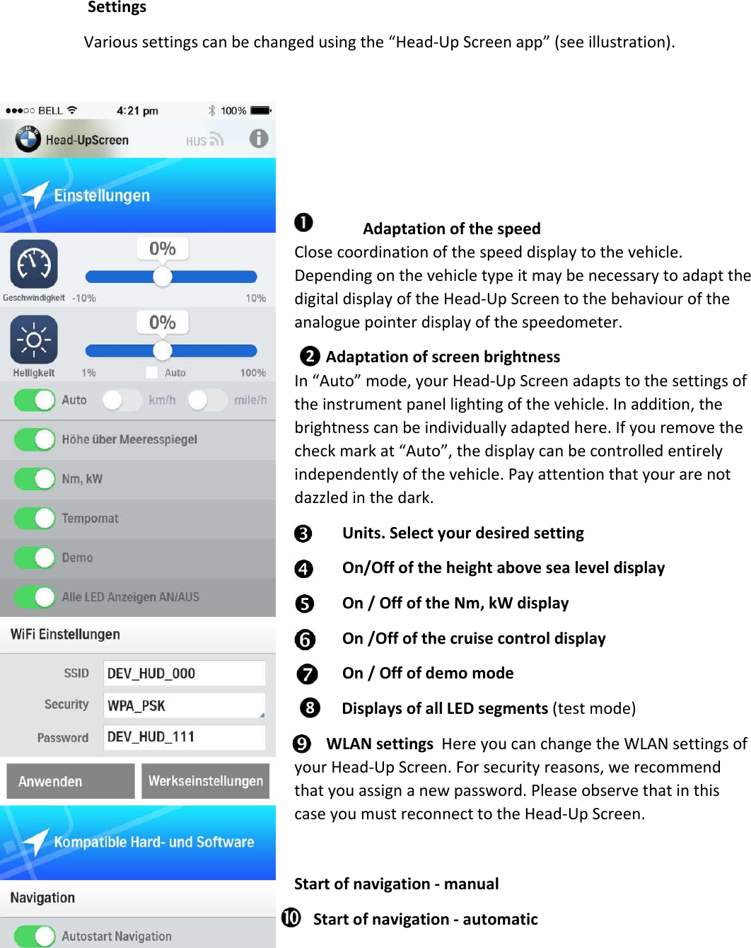 SettingsVarioussettingscanbechangedusingthe“Head‐UpScreenapp”(seeillustration).AdaptationofthespeedClosecoordinationofthespeeddisplaytothevehicle.DependingonthevehicletypeitmaybenecessarytoadaptthedigitaldisplayoftheHead‐UpScreentothebehaviouroftheanaloguepointerdisplayofthespeedometer.❷AdaptationofscreenbrightnessIn“Auto”mode,yourHead‐UpScreenadaptstothesettingsoftheinstrumentpanellightingofthevehicle.Inaddition,thebrightnesscanbeindividuallyadaptedhere.Ifyouremovethecheckmarkat“Auto”,thedisplaycanbecontrolledentirelyindependentlyofthevehicle.Payattentionthatyourarenotdazzledinthedark.Units.SelectyourdesiredsettingOn/OffoftheheightabovesealeveldisplayOn/OffoftheNm,kWdisplayOn/OffofthecruisecontroldisplayOn/Offofdemomode❽DisplaysofallLEDsegments(testmode) WLANsettingsHereyoucanchangetheWLANsettingsofyourHead‐UpScreen.Forsecurityreasons,werecommendthatyouassignanewpassword.PleaseobservethatinthiscaseyoumustreconnecttotheHead‐UpScreen.Startofnavigation‐manualStartofnavigation‐automatic
