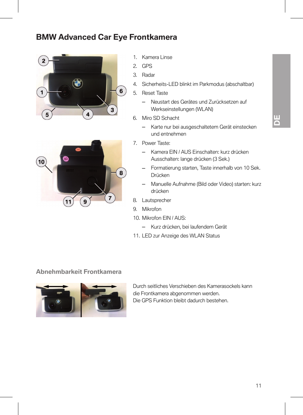 DE11BMW Advanced Car Eye Frontkamera1. Kamera Linse2. GPS3. Radar4. Sicherheits-LED blinkt im Parkmodus (abschaltbar)5. Reset Taste–Neustart des Gerätes und Zurücksetzen aufWerkseinstellungen (WLAN)6. Miro SD Schacht–Karte nur bei ausgeschaltetem Gerät einsteckenund entnehmen7. Power Taste:–Kamera EIN / AUS Einschalten: kurz drückenAusschalten: lange drücken (3 Sek.)–Formatierung starten, Taste innerhalb von 10 Sek.Drücken–Manuelle Aufnahme (Bild oder Video) starten: kurzdrücken8. Lautsprecher9. Mikrofon10. Mikrofon EIN / AUS:–Kurz drücken, bei laufendem Gerät11. LED zur Anzeige des WLAN StatusAbnehmbarkeit FrontkameraDurch seitliches Verschieben des Kamerasockels kanndie Frontkamera abgenommen werden.Die GPS Funktion bleibt dadurch bestehen.
