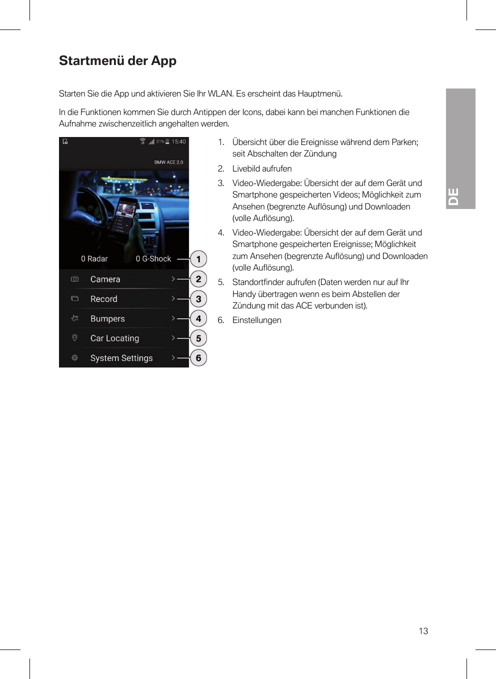 DE13Startmenü der AppStarten Sie die App und aktivieren Sie Ihr WLAN. Es erscheint das Hauptmenü.In die Funktionen kommen Sie durch Antippen der Icons, dabei kann bei manchen Funktionen dieAufnahme zwischenzeitlich angehalten werden.1. Übersicht über die Ereignisse während dem Parken;seit Abschalten der Zündung2. Livebild aufrufen3. Video-Wiedergabe: Übersicht der auf dem Gerät undSmartphone gespeicherten Videos; Möglichkeit zumAnsehen (begrenzte Auflösung) und Downloaden(volle Auflösung).4. Video-Wiedergabe: Übersicht der auf dem Gerät undSmartphone gespeicherten Ereignisse; Möglichkeitzum Ansehen (begrenzte Auflösung) und Downloaden(volle Auflösung).5. Standortfinder aufrufen (Daten werden nur auf IhrHandy übertragen wenn es beim Abstellen derZündung mit das ACE verbunden ist).6. Einstellungen