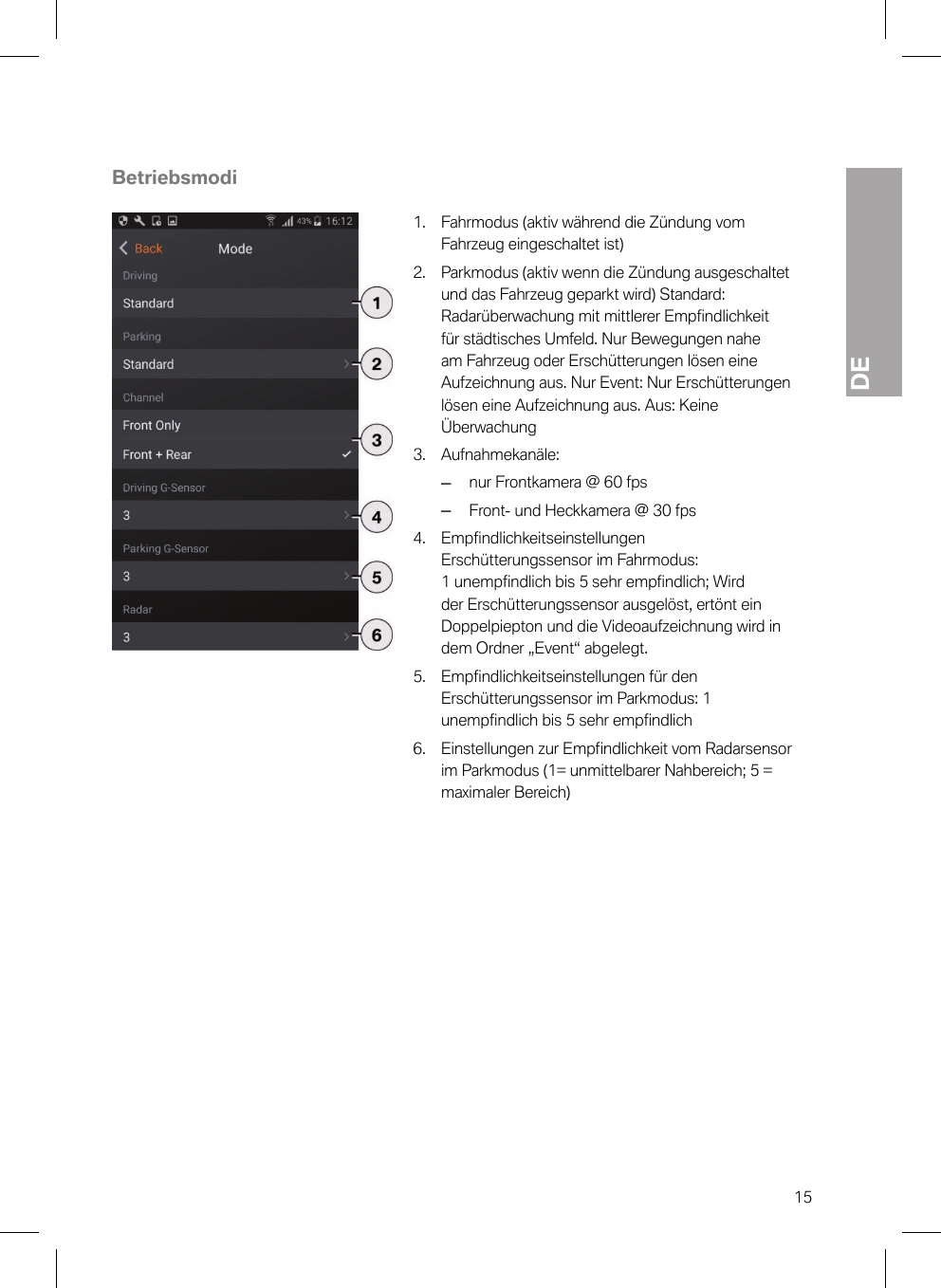 DE15Betriebsmodi1. Fahrmodus (aktiv während die Zündung vomFahrzeug eingeschaltet ist)2. Parkmodus (aktiv wenn die Zündung ausgeschaltetund das Fahrzeug geparkt wird) Standard:Radarüberwachung mit mittlerer Empfindlichkeitfür städtisches Umfeld. Nur Bewegungen naheam Fahrzeug oder Erschütterungen lösen eineAufzeichnung aus. Nur Event: Nur Erschütterungenlösen eine Aufzeichnung aus. Aus: KeineÜberwachung3. Aufnahmekanäle:–nur Frontkamera @ 60 fps–Front- und Heckkamera @ 30 fps4. Empfindlichkeitseinstellungen Erschütterungssensor im Fahrmodus: 1 unempfindlich bis 5 sehr empfindlich; Wirdder Erschütterungssensor ausgelöst, ertönt einDoppelpiepton und die Videoaufzeichnung wird indem Ordner „Event“ abgelegt.5. Empfindlichkeitseinstellungen für denErschütterungssensor im Parkmodus: 1unempfindlich bis 5 sehr empfindlich6. Einstellungen zur Empfindlichkeit vom Radarsensorim Parkmodus (1= unmittelbarer Nahbereich; 5 =maximaler Bereich)