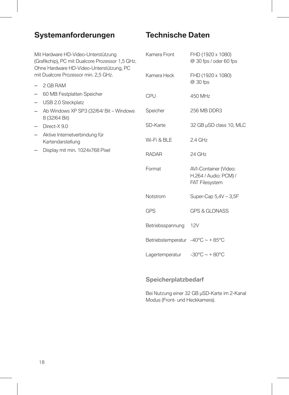 18SystemanforderungenMit Hardware HD-Video-Unterstützung(Grafikchip), PC mit Dualcore Prozessor 1,5 GHz.Ohne Hardware HD-Video-Unterstützung, PCmit Dualcore Prozessor min. 2,5 GHz.–2 GB RAM–60 MB Festplatten Speicher–USB 2.0 Steckplatz–Ab Windows XP SP3 (32/64/ Bit – Windows8 (32/64 Bit)–Direct-X 9.0–Aktive Internetverbindung fürKartendarstellung–Display mit min. 1024x768 PixelTechnische DatenKamera Front FHD (1920 x 1080)@ 30 fps / oder 60 fpsKamera Heck FHD (1920 x 1080)@ 30 fpsCPU 450 MHzSpeicher 256 MB DDR3SD-Karte 32 GB µSD class 10, MLCWi-Fi &amp; BLE 2.4 GHzFormat AVI-Container (Video:H.264 / Audio: PCM) /FAT FilesystemNotstrom Super-Cap 5,4V – 3,5FGPS GPS &amp; GLONASSBetriebsspannung 12VBetriebstemperatur -40°C ~ + 85°CLagertemperatur -30°C ~ + 80°CSpeicherplatzbedarfBei Nutzung einer 32 GB µSD-Karte im 2-KanalModus (Front- und Heckkamera).24 GHzRADAR