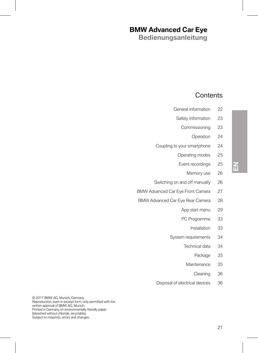 BMW Advanced Car EyeBedienungsanleitungEN© 2017 BMW AG, Munich, Germany Reproduction, even in excerpt form, only permitted with the written approval of BMW AG, Munich. Printed in Germany on environmentally friendly paper (bleached without chloride, recyclable). Subject to misprints, errors and changes.21ContentsGeneral information 22Safety information 23Commissioning 23Operation 24Coupling to your smartphone 24Operating modes 25Event recordings 25Memory use 26Switching on and off manually 26BMW Advanced Car Eye Front Camera 27BMW Advanced Car Eye Rear Camera 28App start menu 29PC Programme 33Installation 33System requirements 34Technical data 34Package 35Maintenance 35Cleaning 36Disposal of electrical devices 36