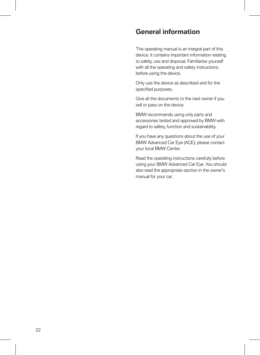 22General informationThe operating manual is an integral part of thisdevice. It contains important information relatingto safety, use and disposal. Familiarise yourselfwith all the operating and safety instructionsbefore using the device.Only use the device as described and for thespecified purposes.Give all the documents to the next owner if yousell or pass on the device.BMW recommends using only parts andaccessories tested and approved by BMW withregard to safety, function and sustainability.If you have any questions about the use of yourBMW Advanced Car Eye (ACE), please contactyour local BMW Center.Read the operating instructions carefully beforeusing your BMW Advanced Car Eye. You shouldalso read the appropriate section in the owner&apos;smanual for your car.