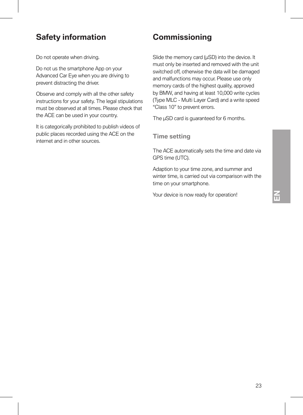 EN23Safety informationDo not operate when driving.Do not us the smartphone App on yourAdvanced Car Eye when you are driving toprevent distracting the driver.Observe and comply with all the other safetyinstructions for your safety. The legal stipulationsmust be observed at all times. Please check thatthe ACE can be used in your country.It is categorically prohibited to publish videos ofpublic places recorded using the ACE on theinternet and in other sources.CommissioningSlide the memory card (µSD) into the device. Itmust only be inserted and removed with the unitswitched off, otherwise the data will be damagedand malfunctions may occur. Please use onlymemory cards of the highest quality, approvedby BMW, and having at least 10,000 write cycles(Type MLC - Multi Layer Card) and a write speed“Class 10” to prevent errors.The µSD card is guaranteed for 6 months.Time settingThe ACE automatically sets the time and date viaGPS time (UTC).Adaption to your time zone, and summer andwinter time, is carried out via comparison with thetime on your smartphone.Your device is now ready for operation!