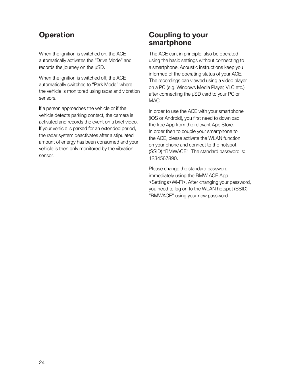 24OperationWhen the ignition is switched on, the ACEautomatically activates the “Drive Mode” andrecords the journey on the µSD.When the ignition is switched off, the ACEautomatically switches to “Park Mode” wherethe vehicle is monitored using radar and vibrationsensors.If a person approaches the vehicle or if thevehicle detects parking contact, the camera isactivated and records the event on a brief video.If your vehicle is parked for an extended period,the radar system deactivates after a stipulatedamount of energy has been consumed and yourvehicle is then only monitored by the vibrationsensor.Coupling to yoursmartphoneThe ACE can, in principle, also be operatedusing the basic settings without connecting toa smartphone. Acoustic instructions keep youinformed of the operating status of your ACE.The recordings can viewed using a video playeron a PC (e.g. Windows Media Player, VLC etc.)after connecting the µSD card to your PC orMAC.In order to use the ACE with your smartphone(iOS or Android), you first need to downloadthe free App from the relevant App Store.In order then to couple your smartphone tothe ACE, please activate the WLAN functionon your phone and connect to the hotspot(SSID) “BMWACE”. The standard password is:1234567890.Please change the standard passwordimmediately using the BMW ACE App&gt;Settings&gt;Wi-Fi&gt;. After changing your password,you need to log on to the WLAN hotspot (SSID)“BMWACE” using your new password.