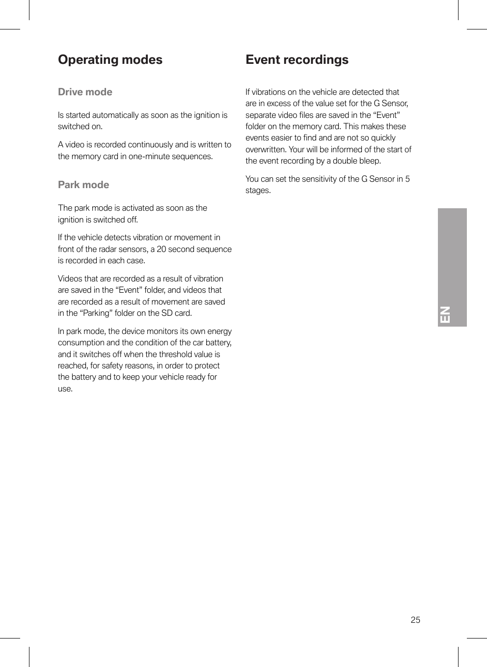 EN25Operating modesDrive modeIs started automatically as soon as the ignition isswitched on.A video is recorded continuously and is written tothe memory card in one-minute sequences.Park modeThe park mode is activated as soon as theignition is switched off.If the vehicle detects vibration or movement infront of the radar sensors, a 20 second sequenceis recorded in each case.Videos that are recorded as a result of vibrationare saved in the “Event” folder, and videos thatare recorded as a result of movement are savedin the “Parking” folder on the SD card.In park mode, the device monitors its own energyconsumption and the condition of the car battery,and it switches off when the threshold value isreached, for safety reasons, in order to protectthe battery and to keep your vehicle ready foruse.Event recordingsIf vibrations on the vehicle are detected thatare in excess of the value set for the G Sensor,separate video files are saved in the “Event”folder on the memory card. This makes theseevents easier to find and are not so quicklyoverwritten. Your will be informed of the start ofthe event recording by a double bleep.You can set the sensitivity of the G Sensor in 5stages.