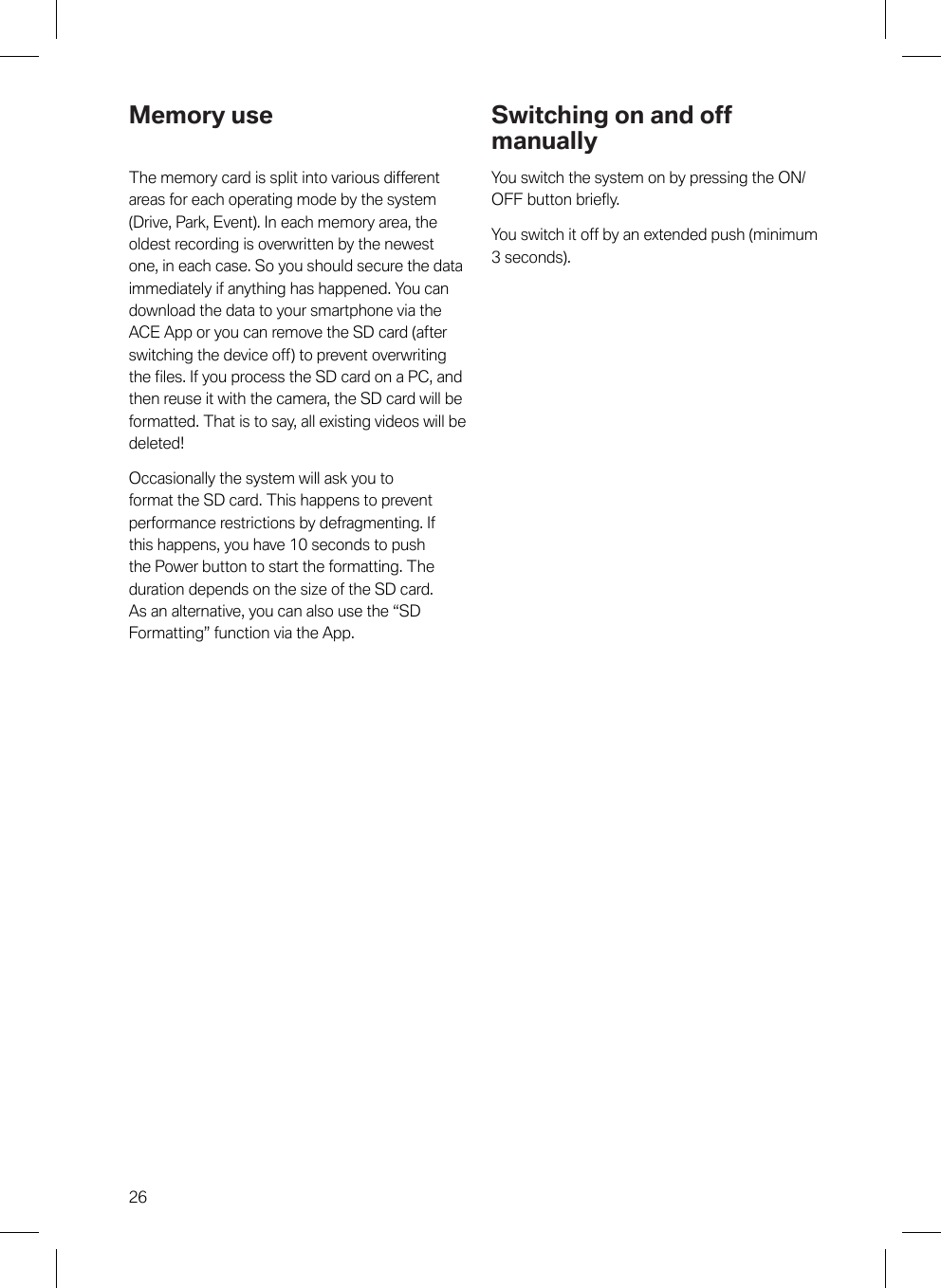 26Memory useThe memory card is split into various differentareas for each operating mode by the system(Drive, Park, Event). In each memory area, theoldest recording is overwritten by the newestone, in each case. So you should secure the dataimmediately if anything has happened. You candownload the data to your smartphone via theACE App or you can remove the SD card (afterswitching the device off) to prevent overwritingthe files. If you process the SD card on a PC, andthen reuse it with the camera, the SD card will beformatted. That is to say, all existing videos will bedeleted!Occasionally the system will ask you toformat the SD card. This happens to preventperformance restrictions by defragmenting. Ifthis happens, you have 10 seconds to pushthe Power button to start the formatting. Theduration depends on the size of the SD card.As an alternative, you can also use the “SDFormatting” function via the App.Switching on and offmanuallyYou switch the system on by pressing the ON/OFF button briefly.You switch it off by an extended push (minimum3 seconds).
