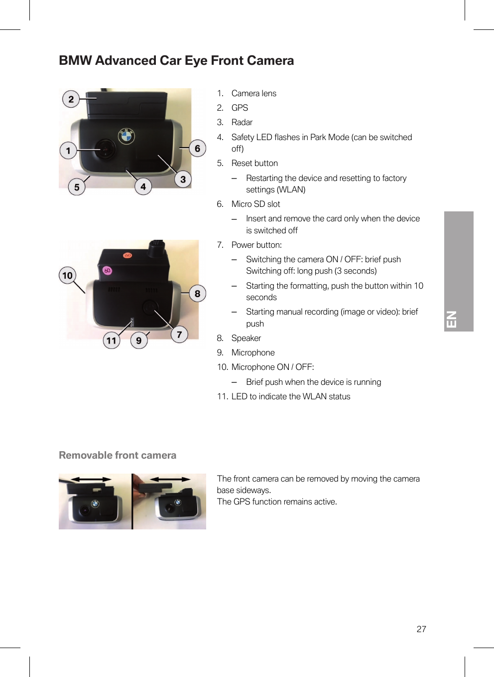 EN27BMW Advanced Car Eye Front Camera1. Camera lens2. GPS3. Radar4. Safety LED flashes in Park Mode (can be switchedoff)5. Reset button–Restarting the device and resetting to factorysettings (WLAN)6. Micro SD slot–Insert and remove the card only when the deviceis switched off7. Power button:–Switching the camera ON / OFF: brief pushSwitching off: long push (3 seconds)–Starting the formatting, push the button within 10seconds–Starting manual recording (image or video): briefpush8. Speaker9. Microphone10. Microphone ON / OFF:–Brief push when the device is running11. LED to indicate the WLAN statusRemovable front cameraThe front camera can be removed by moving the camerabase sideways.The GPS function remains active.