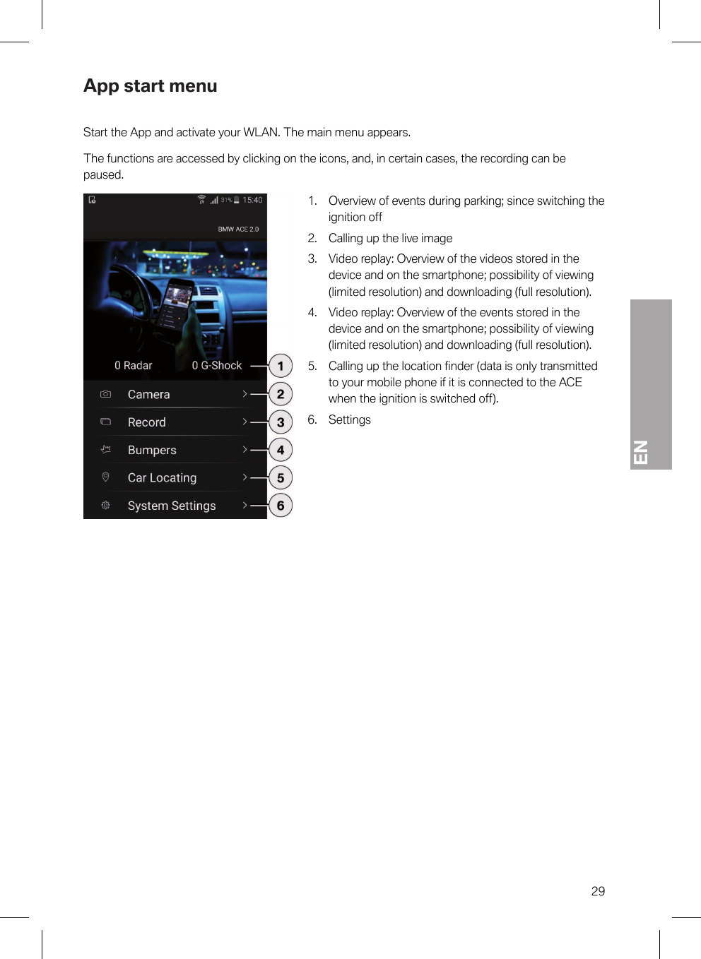 EN29App start menuStart the App and activate your WLAN. The main menu appears.The functions are accessed by clicking on the icons, and, in certain cases, the recording can bepaused.1. Overview of events during parking; since switching theignition off2. Calling up the live image3. Video replay: Overview of the videos stored in thedevice and on the smartphone; possibility of viewing(limited resolution) and downloading (full resolution).4. Video replay: Overview of the events stored in thedevice and on the smartphone; possibility of viewing(limited resolution) and downloading (full resolution).5. Calling up the location finder (data is only transmittedto your mobile phone if it is connected to the ACEwhen the ignition is switched off).6. Settings