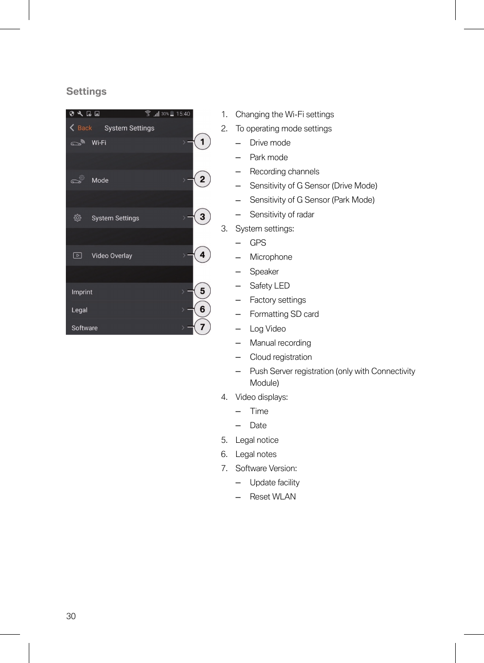 30Settings1. Changing the Wi-Fi settings2. To operating mode settings–Drive mode–Park mode–Recording channels–Sensitivity of G Sensor (Drive Mode)–Sensitivity of G Sensor (Park Mode)–Sensitivity of radar3. System settings:–GPS–Microphone–Speaker–Safety LED–Factory settings–Formatting SD card–Log Video–Manual recording–Cloud registration–Push Server registration (only with ConnectivityModule)4. Video displays:–Time–Date5. Legal notice6. Legal notes7. Software Version:–Update facility–Reset WLAN