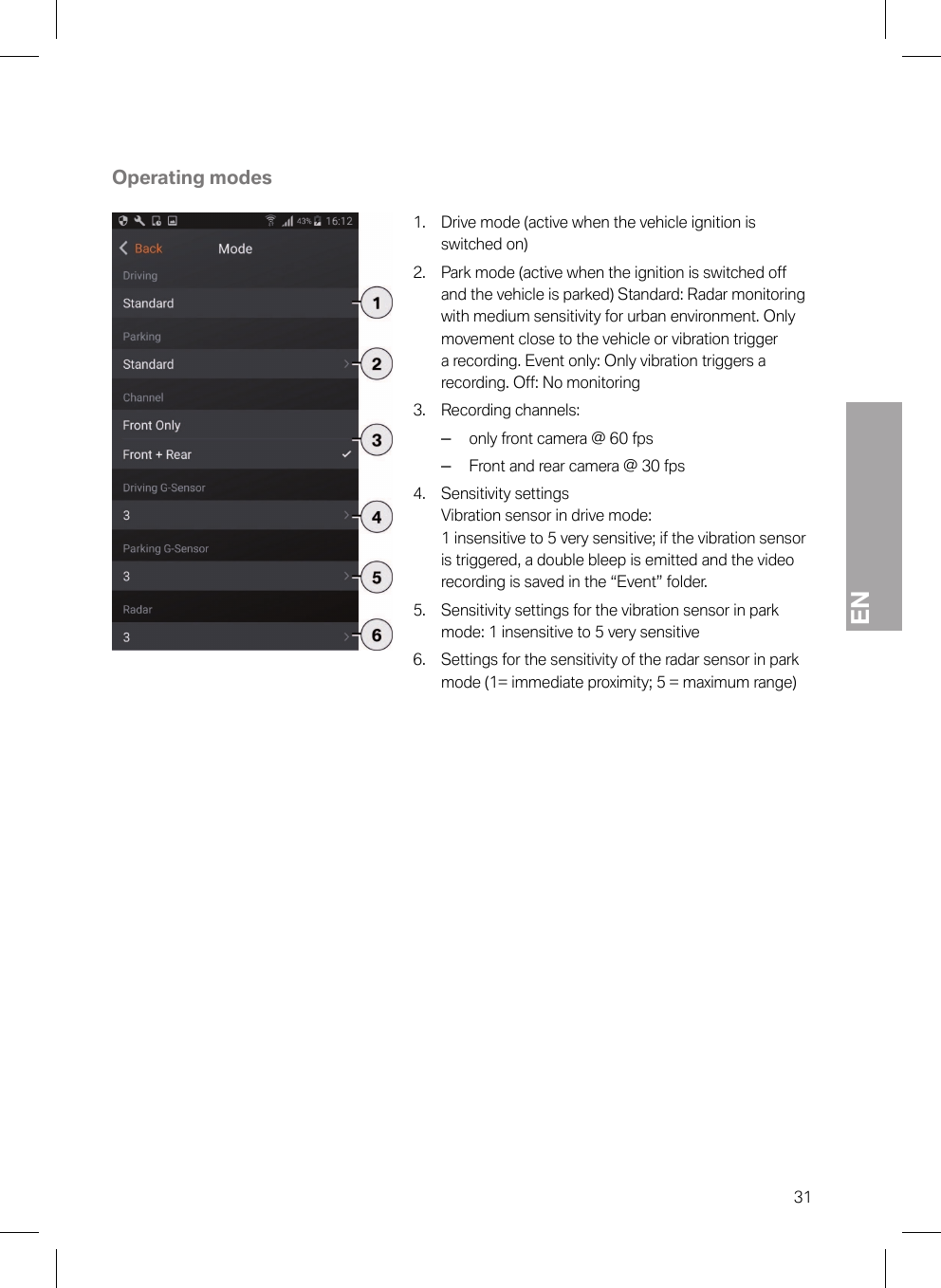 EN31Operating modes1. Drive mode (active when the vehicle ignition isswitched on)2. Park mode (active when the ignition is switched offand the vehicle is parked) Standard: Radar monitoringwith medium sensitivity for urban environment. Onlymovement close to the vehicle or vibration triggera recording. Event only: Only vibration triggers arecording. Off: No monitoring3. Recording channels:–only front camera @ 60 fps–Front and rear camera @ 30 fps4. Sensitivity settings Vibration sensor in drive mode:1 insensitive to 5 very sensitive; if the vibration sensoris triggered, a double bleep is emitted and the videorecording is saved in the “Event” folder.5. Sensitivity settings for the vibration sensor in parkmode: 1 insensitive to 5 very sensitive6. Settings for the sensitivity of the radar sensor in parkmode (1= immediate proximity; 5 = maximum range)