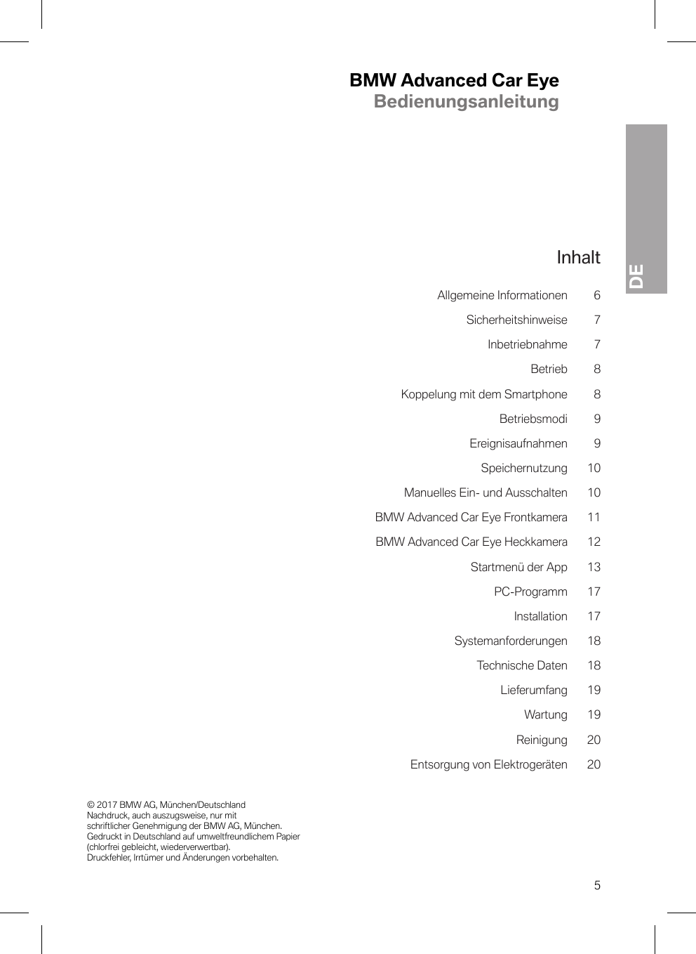 BMW Advanced Car EyeBedienungsanleitungDE© 2017 BMW AG, München/Deutschland Nachdruck, auch auszugsweise, nur mit schriftlicher Genehmigung der BMW AG, München. Gedruckt in Deutschland auf umweltfreundlichem Papier (chlorfrei gebleicht, wiederverwertbar). Druckfehler, Irrtümer und Änderungen vorbehalten.5InhaltAllgemeine Informationen 6Sicherheitshinweise 7Inbetriebnahme 7Betrieb 8Koppelung mit dem Smartphone 8Betriebsmodi 9Ereignisaufnahmen 9Speichernutzung 10Manuelles Ein- und Ausschalten 10BMW Advanced Car Eye Frontkamera 11BMW Advanced Car Eye Heckkamera 12Startmenü der App 13PC-Programm 17Installation 17Systemanforderungen 18Technische Daten 18Lieferumfang 19Wartung 19Reinigung 20Entsorgung von Elektrogeräten 20