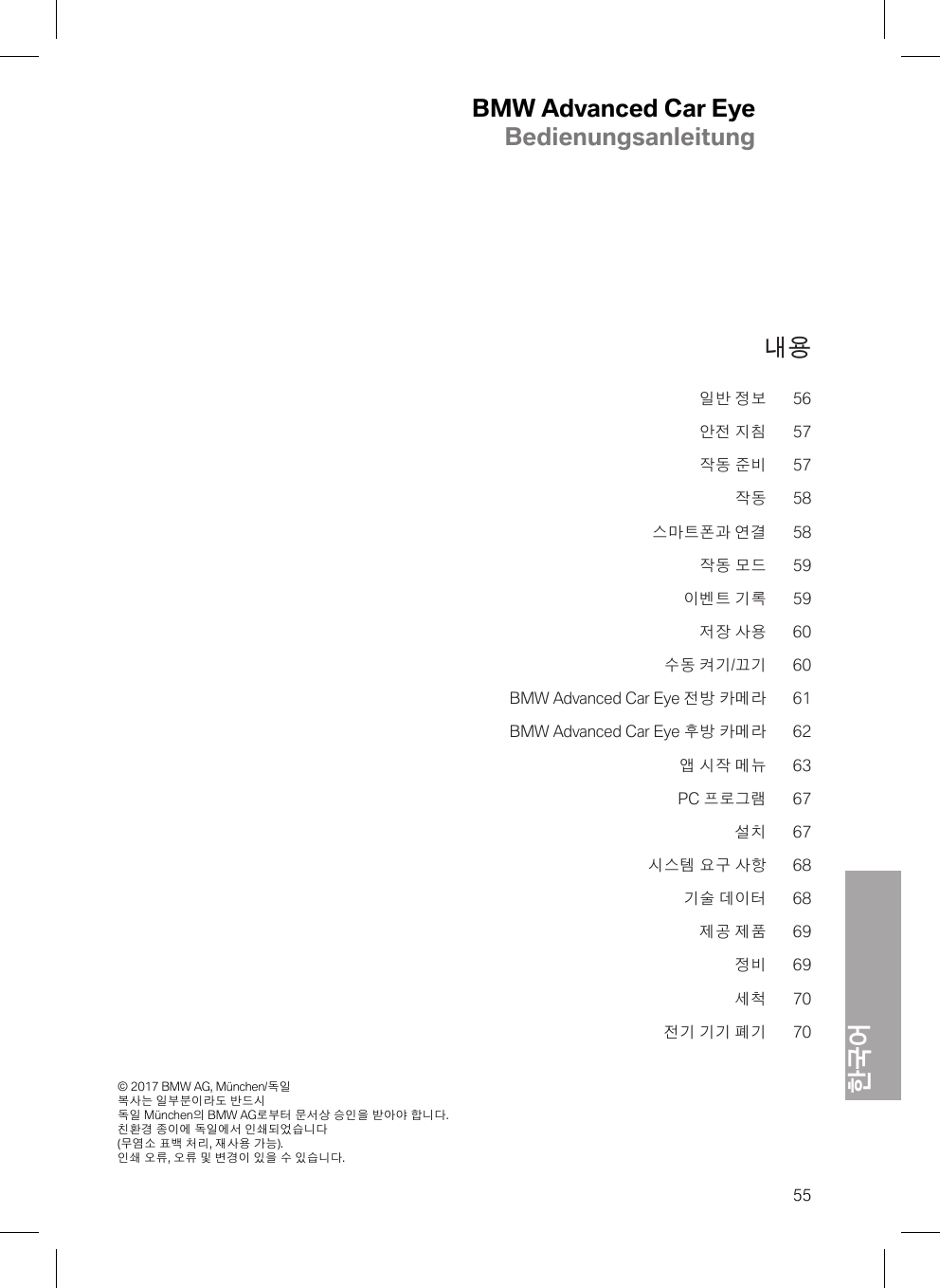 BMW Advanced Car EyeBedienungsanleitung한국어© 2017 BMW AG, München/독일 복사는 일부분이라도 반드시 독일 München의 BMW AG로부터 문서상 승인을 받아야 합니다. 친환경 종이에 독일에서 인쇄되었습니다 (무염소 표백 처리, 재사용 가능). 인쇄 오류, 오류 및 변경이 있을 수 있습니다.55내용일반 정보 56안전 지침 57작동 준비 57작동 58스마트폰과 연결 58작동 모드 59이벤트 기록 59저장 사용 60수동 켜기/끄기 60BMW Advanced Car Eye 전방 카메라 61BMW Advanced Car Eye 후방 카메라 62앱 시작 메뉴 63PC 프로그램 67설치 67시스템 요구 사항 68기술 데이터 68제공 제품 69정비 69세척 70전기 기기 폐기 70