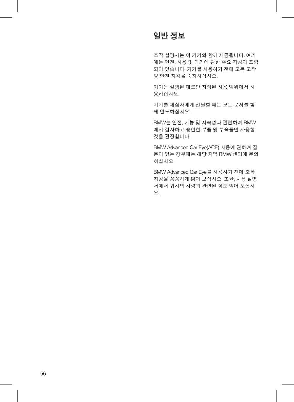 56일반 정보조작 설명서는 이 기기와 함께 제공됩니다. 여기에는 안전, 사용 및 폐기에 관한 주요 지침이 포함되어 있습니다. 기기를 사용하기 전에 모든 조작및 안전 지침을 숙지하십시오.기기는 설명된 대로만 지정된 사용 범위에서 사용하십시오.기기를 제삼자에게 전달할 때는 모든 문서를 함께 인도하십시오.BMW는 안전, 기능 및 지속성과 관련하여 BMW에서 검사하고 승인한 부품 및 부속품만 사용할것을 권장합니다.BMW Advanced Car Eye(ACE) 사용에 관하여 질문이 있는 경우에는 해당 지역 BMW 센터에 문의하십시오.BMW Advanced Car Eye를 사용하기 전에 조작지침을 꼼꼼하게 읽어 보십시오. 또한, 사용 설명서에서 귀하의 차량과 관련된 장도 읽어 보십시오.